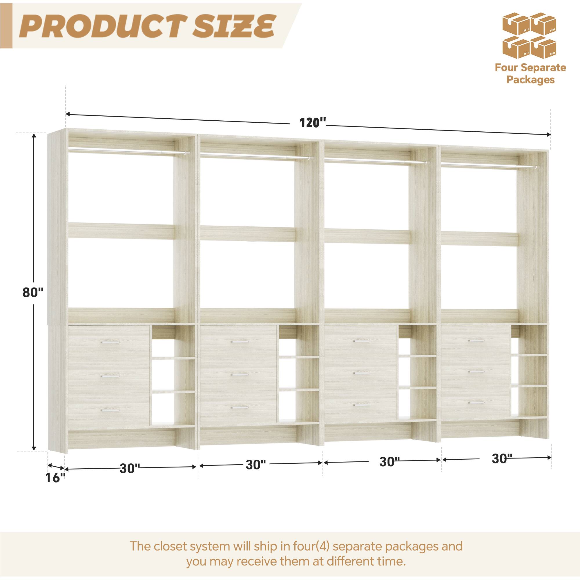 PRODUCT SIZE

Four Separate Packages

120"  
80"  
16"  
30"  
30"  
30"  
30"

The closet system will ship in four (4) separate packages and you may receive them at different times.
