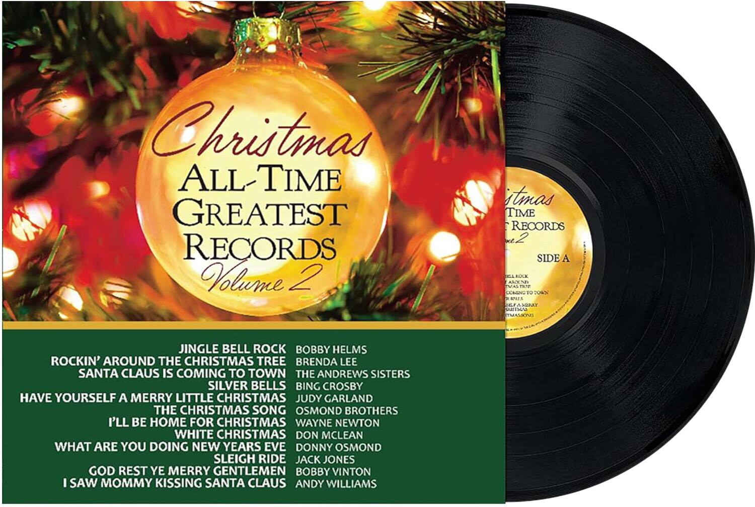 Christmas All-Time Greatest Records Volume 2

Side A

1. Jingle Bell Rock - Bobby Helms
2. Rockin' Around the Christmas Tree - Brenda Lee
3. Santa Claus Is Coming to Town - The Andrews Sisters
4. Silver Bells - Bing Crosby
5. Have Yourself a Merry Little Christmas - Judy Garland
6. The Christmas Song - The Osmond Brothers
7. I'll Be Home for Christmas - Wayne Newton
8. White Christmas - Don McLean
9. What Are You Doing New Year's Eve - Donny Osmond
10. Sleigh Ride - Jack Jones
11. God Rest Ye Merry Gentlemen - Bobby Vinton
12. I Saw Mommy Kissing Santa Claus - Andy Williams