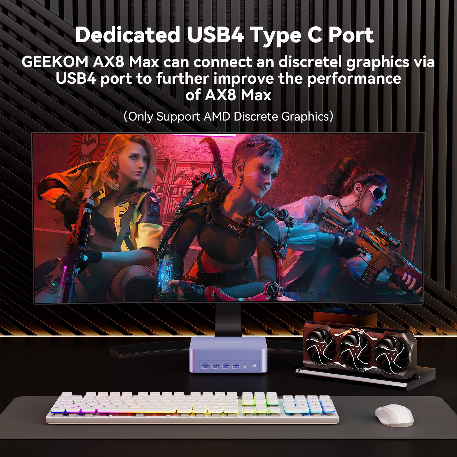 Dedicated USB4 Type C Port  
GEEKOM AX8 Max can connect an discrete graphics via USB4 port to further improve the performance of AX8 Max  
(Only Support AMD Discrete Graphics)