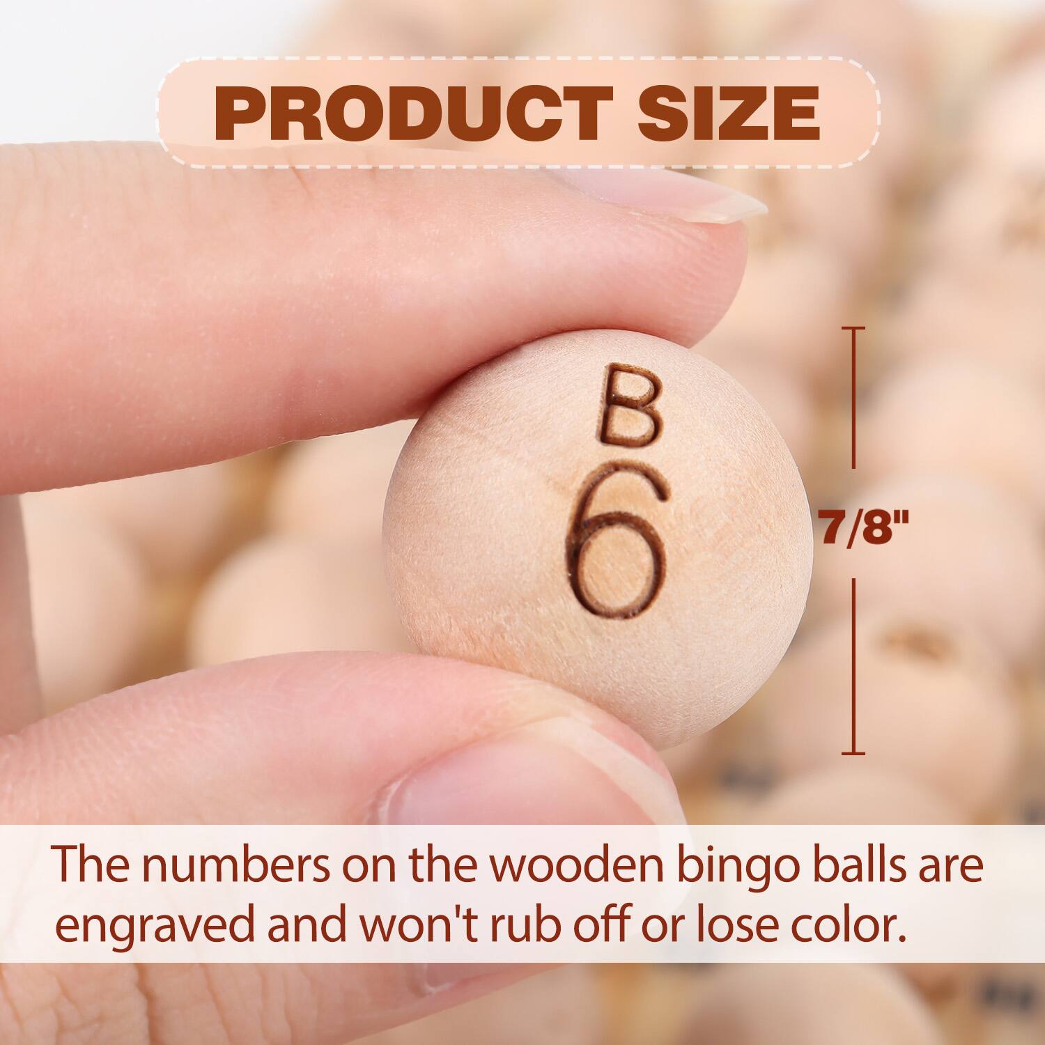 PRODUCT SIZE
B 6 | 7/8"
The numbers on the wooden bingo balls are engraved and won't rub off or lose color.