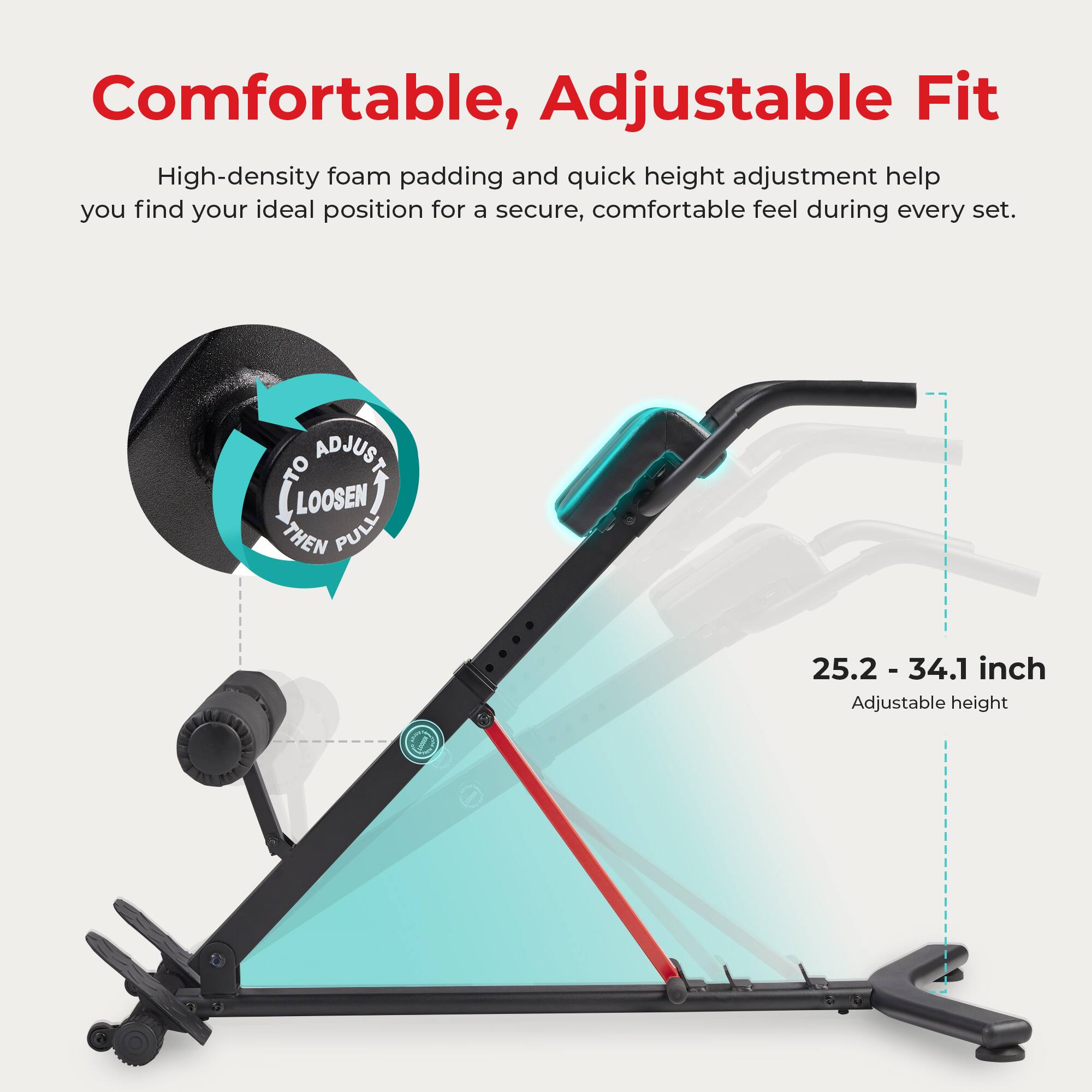 Comfortable, Adjustable Fit

High-density foam padding and quick height adjustment help you find your ideal position for a secure, comfortable feel during every set.

ADJUST TO LOOSEN THEN PULL

25.2 - 34.1 inch Adjustable height