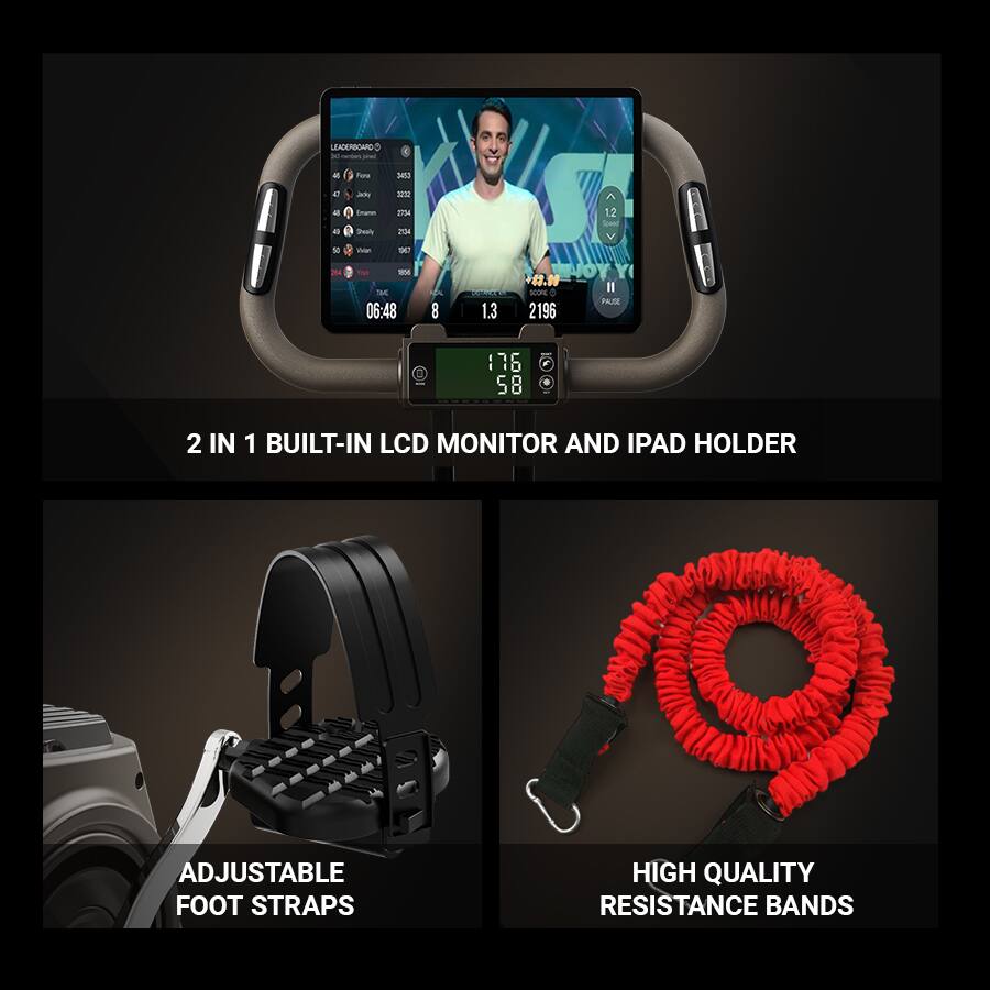 LEADERBOARD - Fura 3 Jets Sae Seah -2 EnA 2034 A 12 -ar . m - TE - - 06:48 8 1.3 NOYY 4.10 - PAZE 2196 I 76 6 5 8 2

2 IN 1 BUILT-IN LCD MONITOR AND IPAD HOLDER

ADJUSTABLE FOOT STRAPS

HIGH QUALITY RESISTANCE BANDS