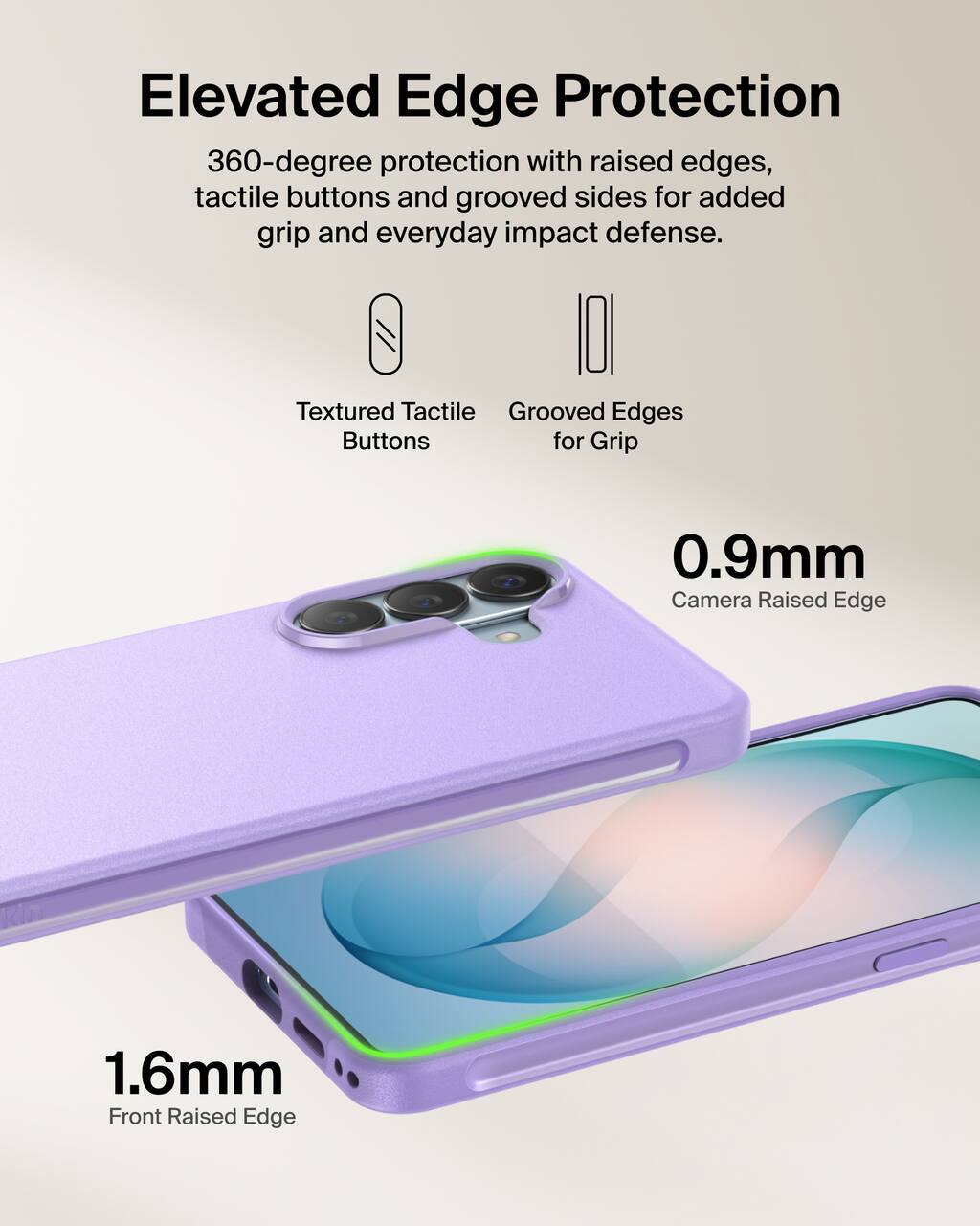 Elevated Edge Protection  
360-degree protection with raised edges, tactile buttons and grooved sides for added grip and everyday impact defense.

Textured Tactile Buttons  
Grooved Edges for Grip

0.9mm Camera Raised Edge  
1.6mm Front Raised Edge