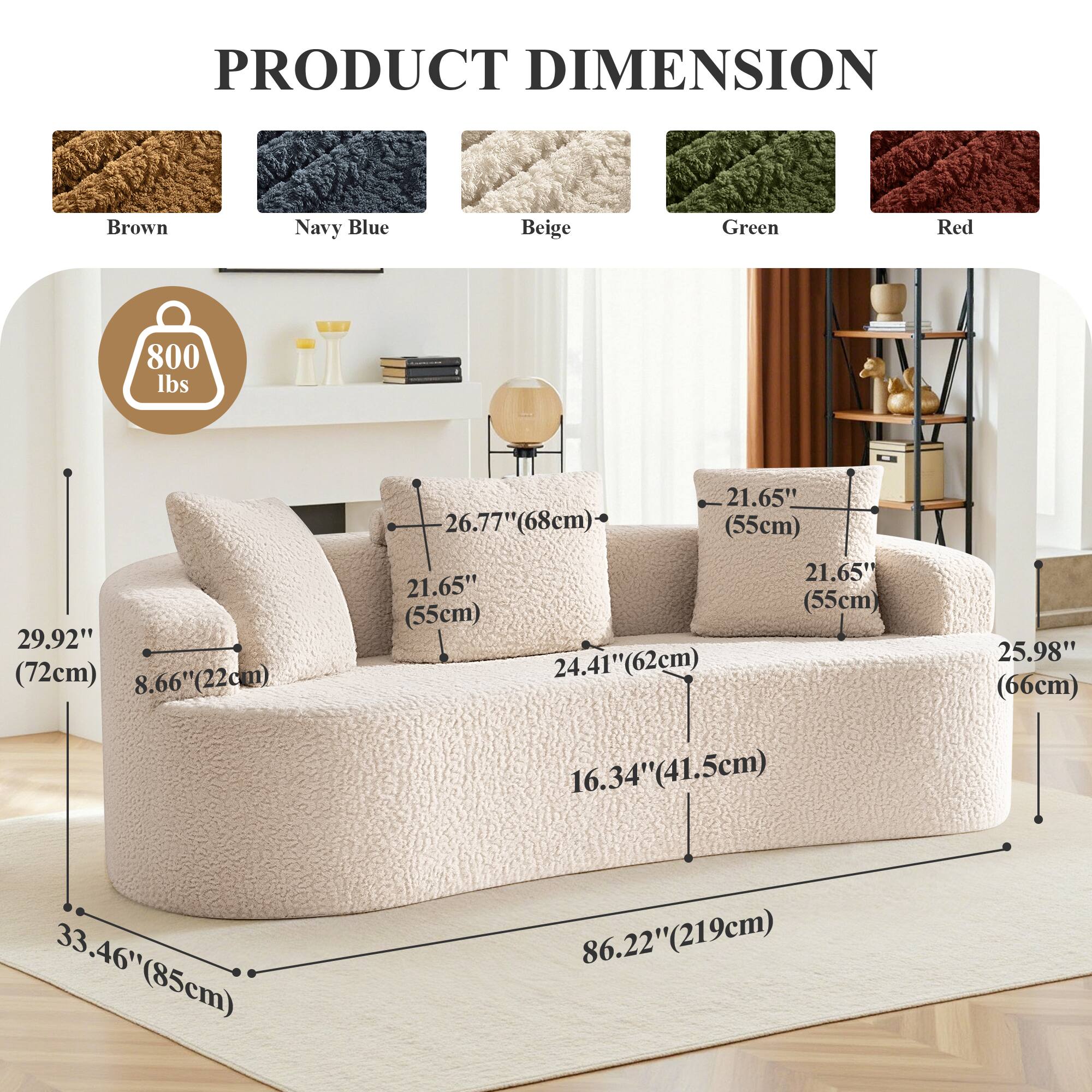 PRODUCT DIMENSION

Brown Navy Blue Beige Green Red

800 lbs

29.92" (72cm)

8.66" (22cm)

21.65" (55cm)

26.77" (68cm)

21.65" (55cm)

21.65" (55cm)

24.41" (62cm)

25.98" (66cm)

16.34" (41.5cm)

33.46" (85cm)

86.22" (219cm)