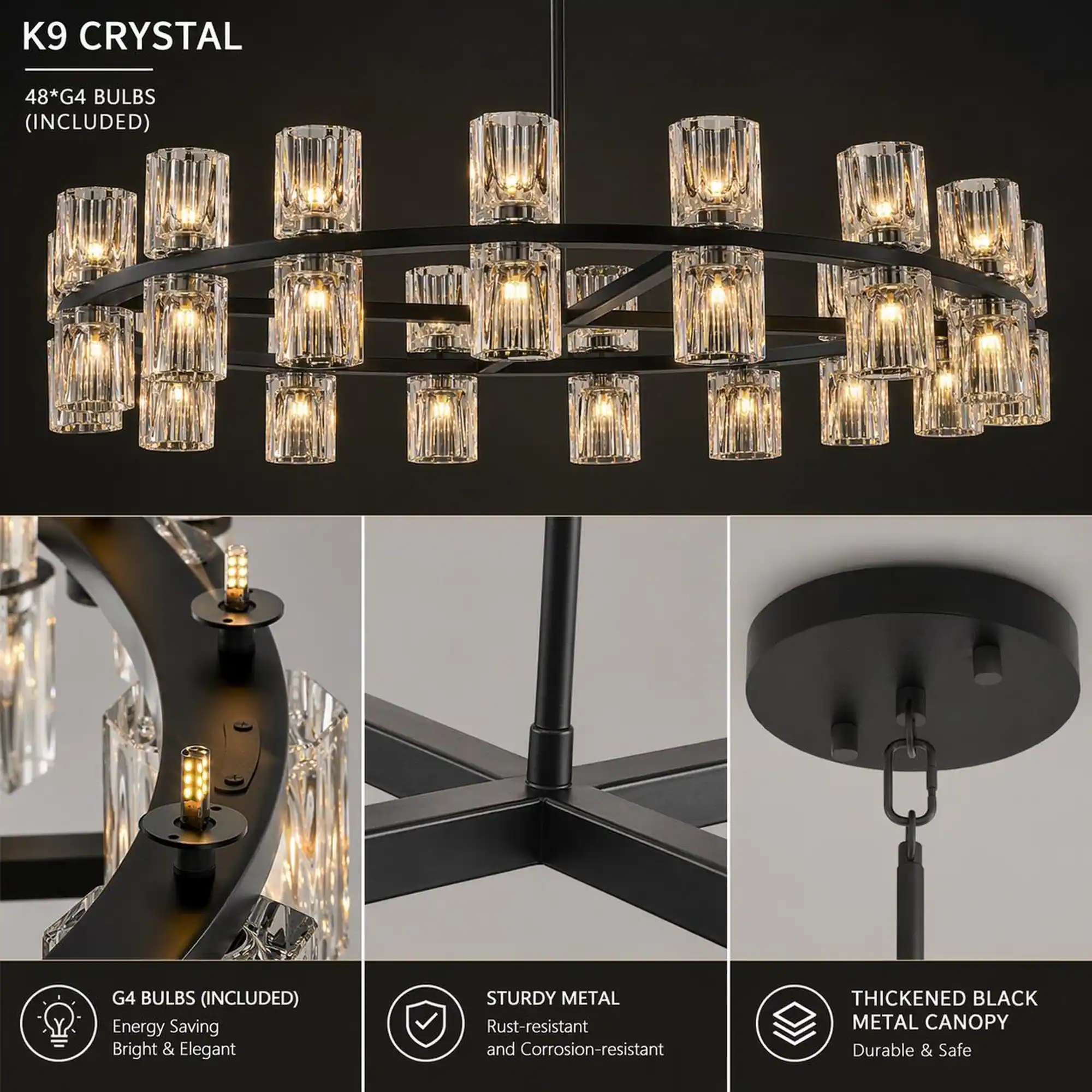K9 CRYSTAL

48*G4 BULBS (INCLUDED)

G4 BULBS (INCLUDED) Energy Saving Bright & Elegant

STURDY METAL Rust-resistant and Corrosion-resistant

THICKENED BLACK METAL CANOPY Durable & Safe