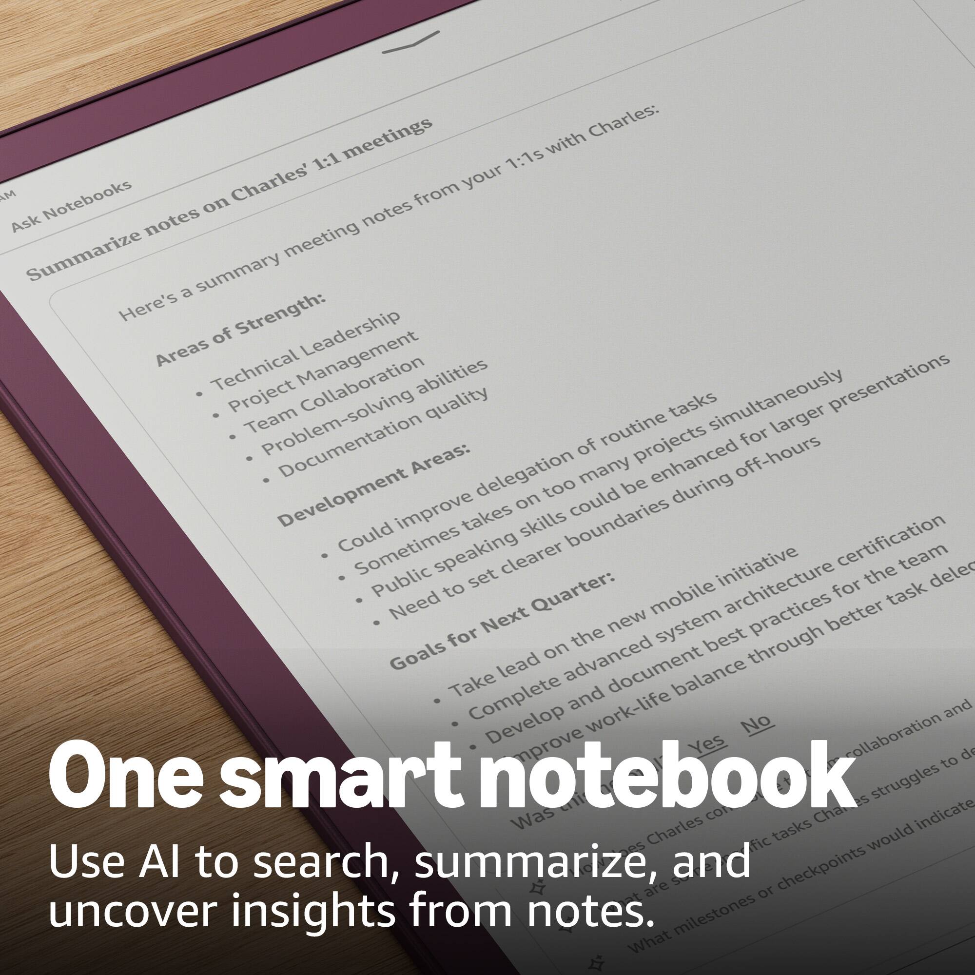 Sure, here is the corrected and grouped text:

---

**Ask Notebooks**

**Summarize notes on Charles' 1:1 meetings**

Here's a summary meeting notes from your 1:1s with Charles:

**Areas of Strength:**
- Technical Leadership
- Project Management
- Team Collaboration
- Problem-solving abilities
- Documentation quality

**Development Areas:**
- Could improve delegation of routine tasks
- Sometimes takes on too many projects simultaneously
- Public speaking skills could be enhanced for larger presentations
- Need to set clearer boundaries during off-hours

**Goals for Next Quarter:**
- Take lead on the new mobile initiative
- Complete advanced system architecture
- Develop and document best practices for the team
- Improve work-life balance through better task delegation and collaboration

**Was this helpful?**  
Yes No

**One smart notebook**

Use AI to search, summarize, and uncover insights from notes.

---

This text is organized into sections for clarity and readability.