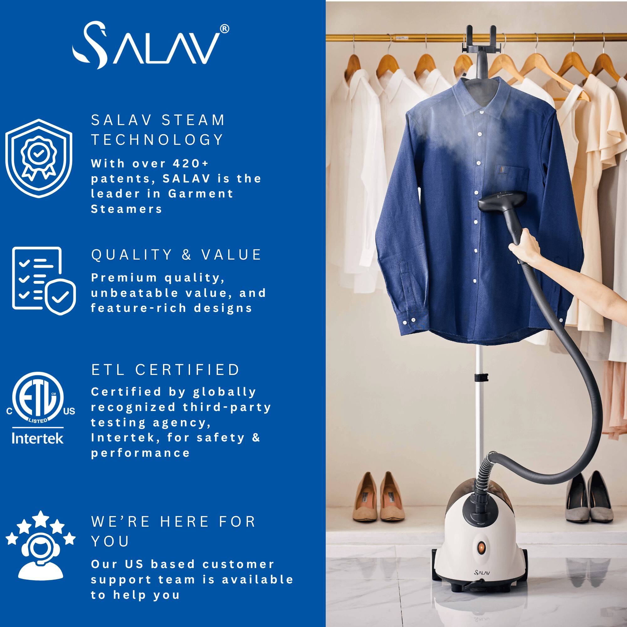 SALAV STEAM TECHNOLOGY  
With over 420+ patents, SALAV is the leader in Garment Steamers  

QUALITY & VALUE  
Premium quality, unbeatable value, and feature-rich designs  

ETL CERTIFIED  
Certified by globally recognized third-party testing agency, Intertek, for safety & performance  

WE'RE HERE FOR YOU  
Our US based customer support team is available to help you