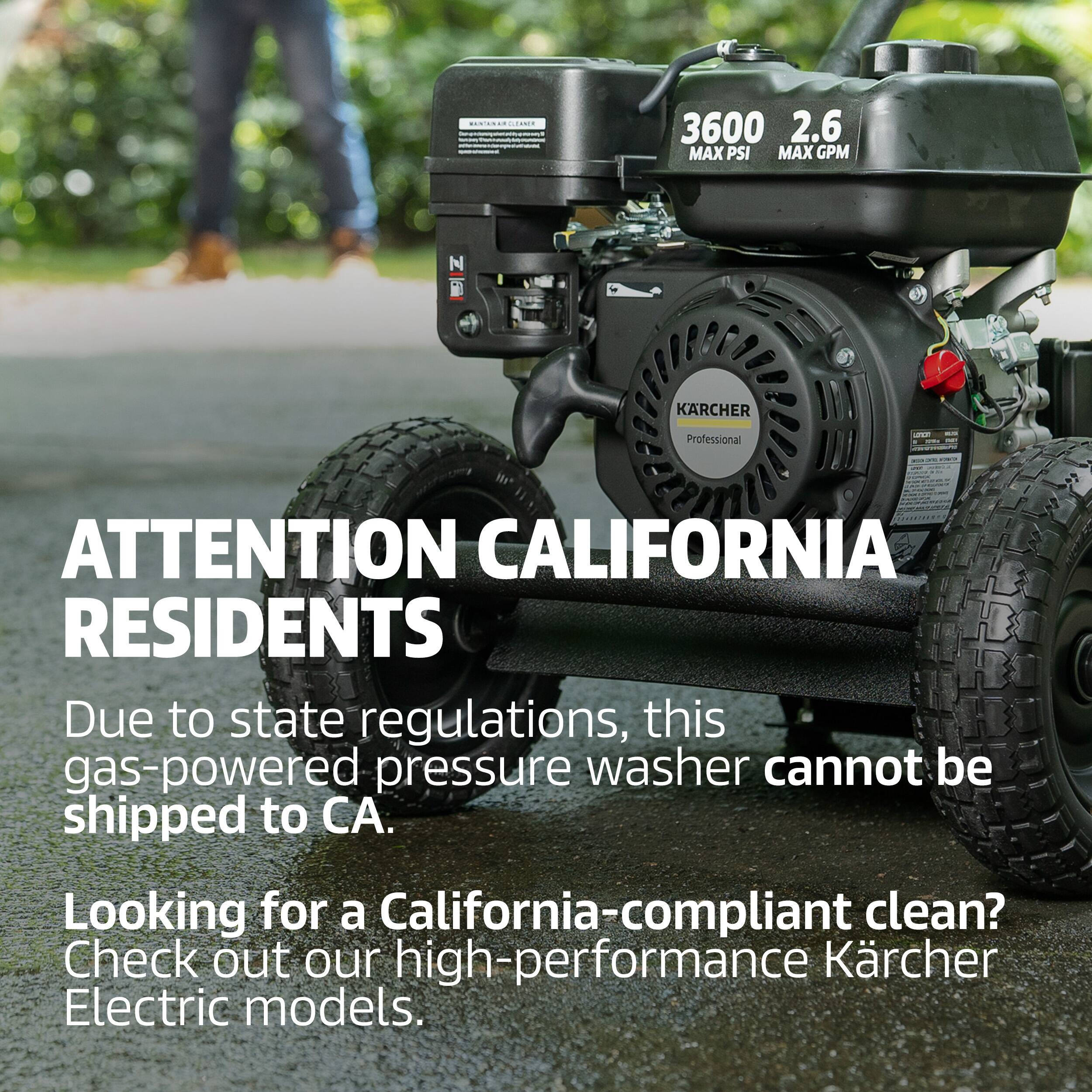 3600 2.6 MAX PSI MAX GPM  
KÄRCHER Professional  
ATTENTION CALIFORNIA RESIDENTS  
Due to state regulations, this gas-powered pressure washer cannot be shipped to CA.  
Looking for a California-compliant clean? Check out our high-performance Kärcher Electric models.