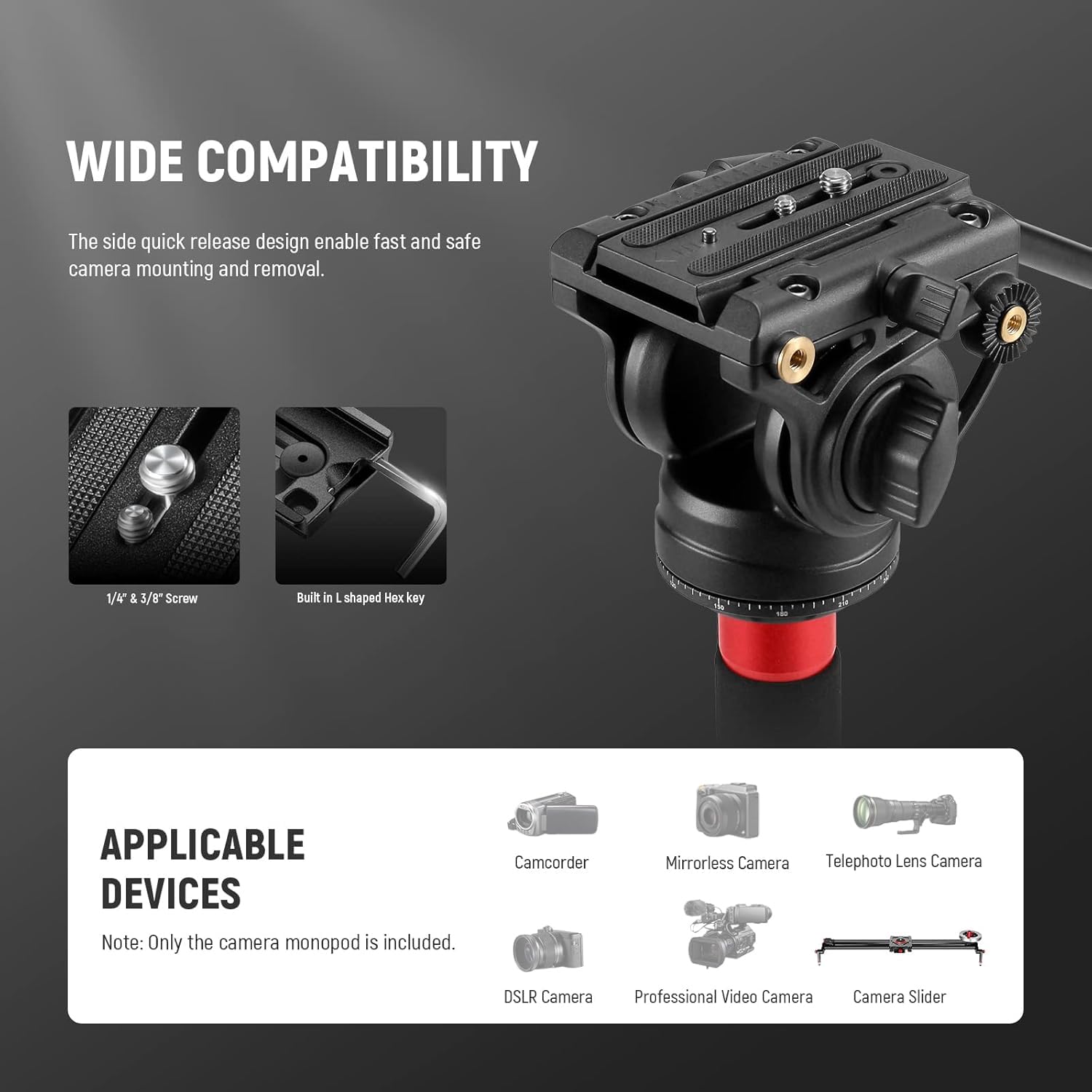 WIDE COMPATIBILITY  
The side quick release design enables fast and safe camera mounting and removal.  
1/4" & 3/8" Screw  
Built in L-shaped Hex key  

APPLICABLE DEVICES  
Note: Only the camera monopod is included.  
- Camcorder  
- Mirrorless Camera  
- Telephoto Lens Camera  
- DSLR Camera  
- Professional Video Camera  
- Camera Slider