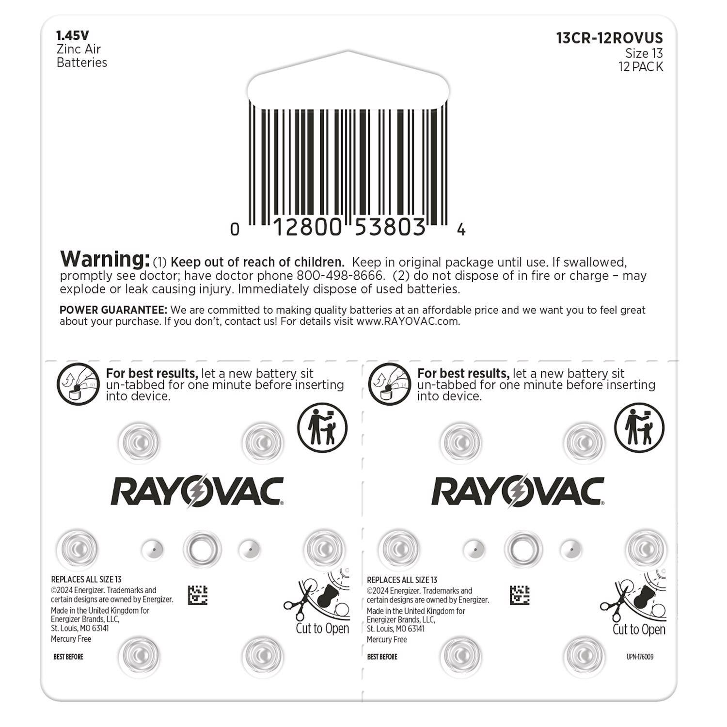 1.45V Zinc Air Batteries  
13CR-12ROVUS  
Size 13  
12 PACK  

Warning:  
(1) Keep out of reach of children. Keep in original package until use. If swallowed, promptly see doctor; have doctor phone 800-498-8666.  
(2) Do not dispose of in fire or charge - may explode or leak causing injury. Immediately dispose of used batteries.  

POWER GUARANTEE: We are committed to making quality batteries at an affordable price and we want you to feel great about your purchase. If you don't, contact us! For details visit www.RAYOVAC.com.  

For best results, let a new battery sit un-tabbed for one minute before inserting into device.  

RAYOVAC  
REPLACES ALL SIZE 13  
C2024 Energizer  

Trademarks and certain designs are owned by Energizer.  
Made in the United Kingdom for Energizer Brands LLC.  
St. Louis, MO 65141  
Mercury Free  

Cut to Open  
REPLACES ALL SIZE 13 2024 Energizer