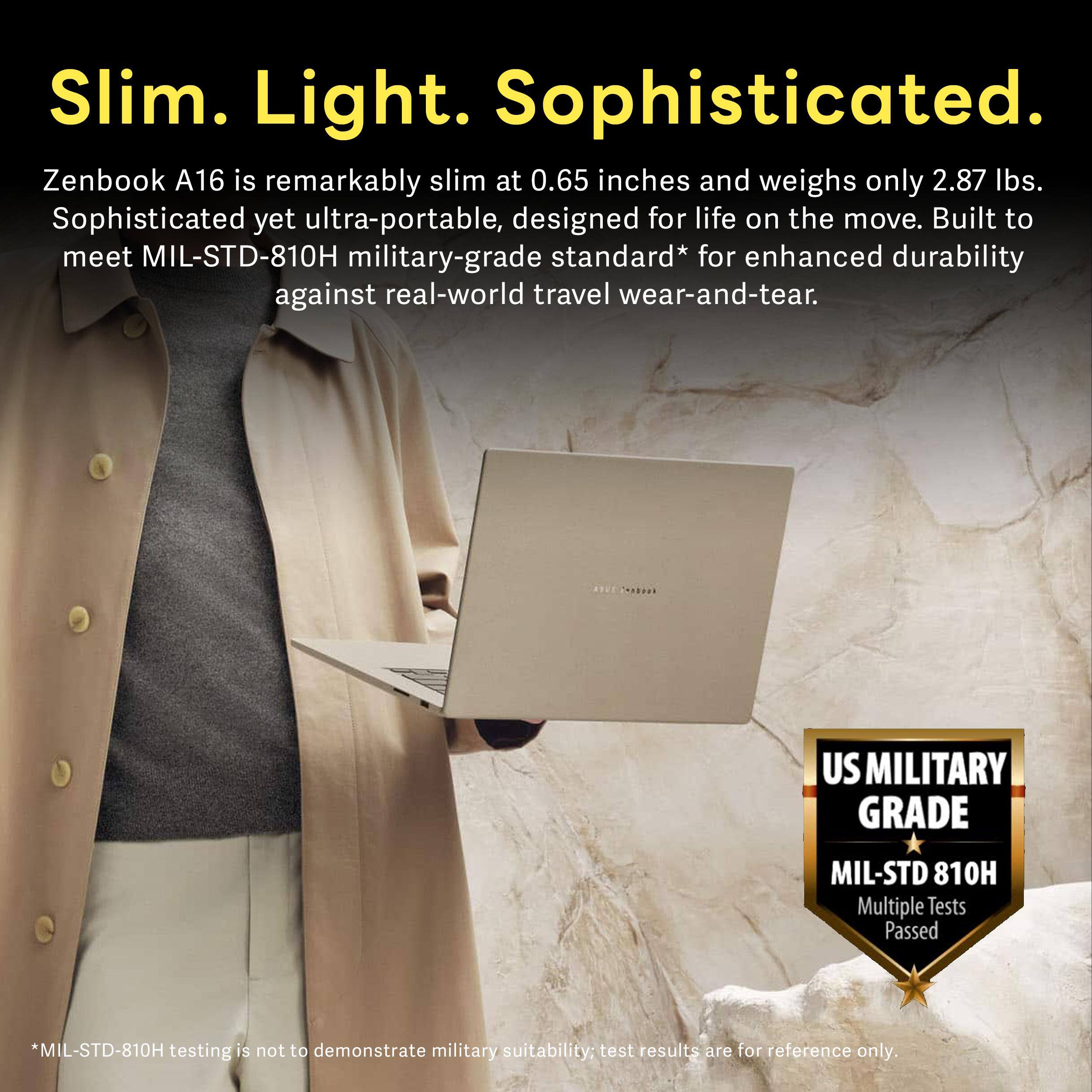 Slim. Light. Sophisticated.

Zenbook A16 is remarkably slim at 0.65 inches and weighs only 2.87 lbs. Sophisticated yet ultra-portable, designed for life on the move. Built to meet MIL-STD-810H military-grade standard* for enhanced durability against real-world travel wear-and-tear.

US MILITARY GRADE
MIL-STD 810H Multiple Tests Passed

*MIL-STD-810H testing is not to demonstrate military suitability; test results are for reference only.