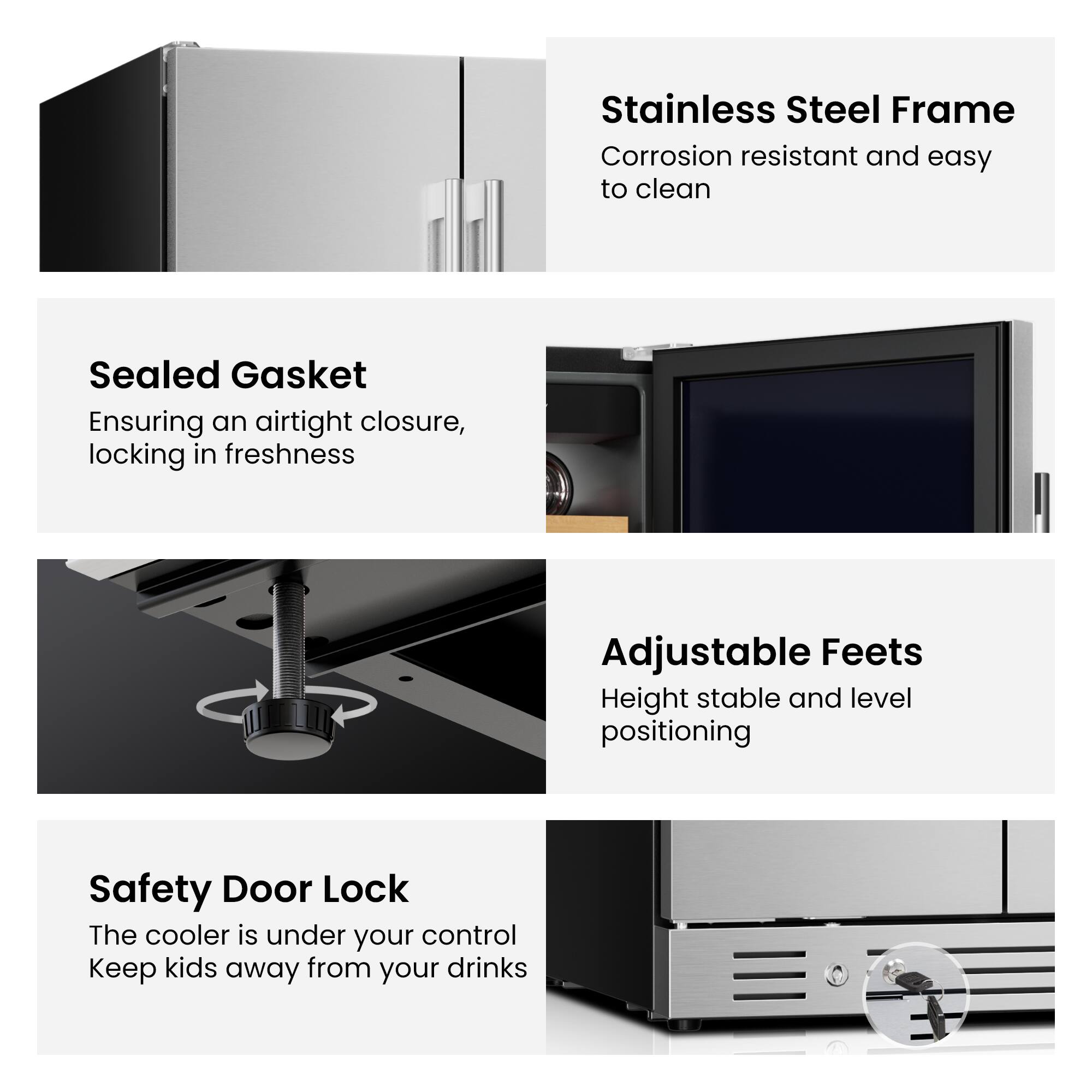 - Stainless Steel Frame: Corrosion resistant and easy to clean
- Sealed Gasket: Ensuring an airtight closure, locking in freshness
- Adjustable Feet: Height stable and level positioning
- Safety Door Lock: The cooler is under your control. Keep kids away from your drinks