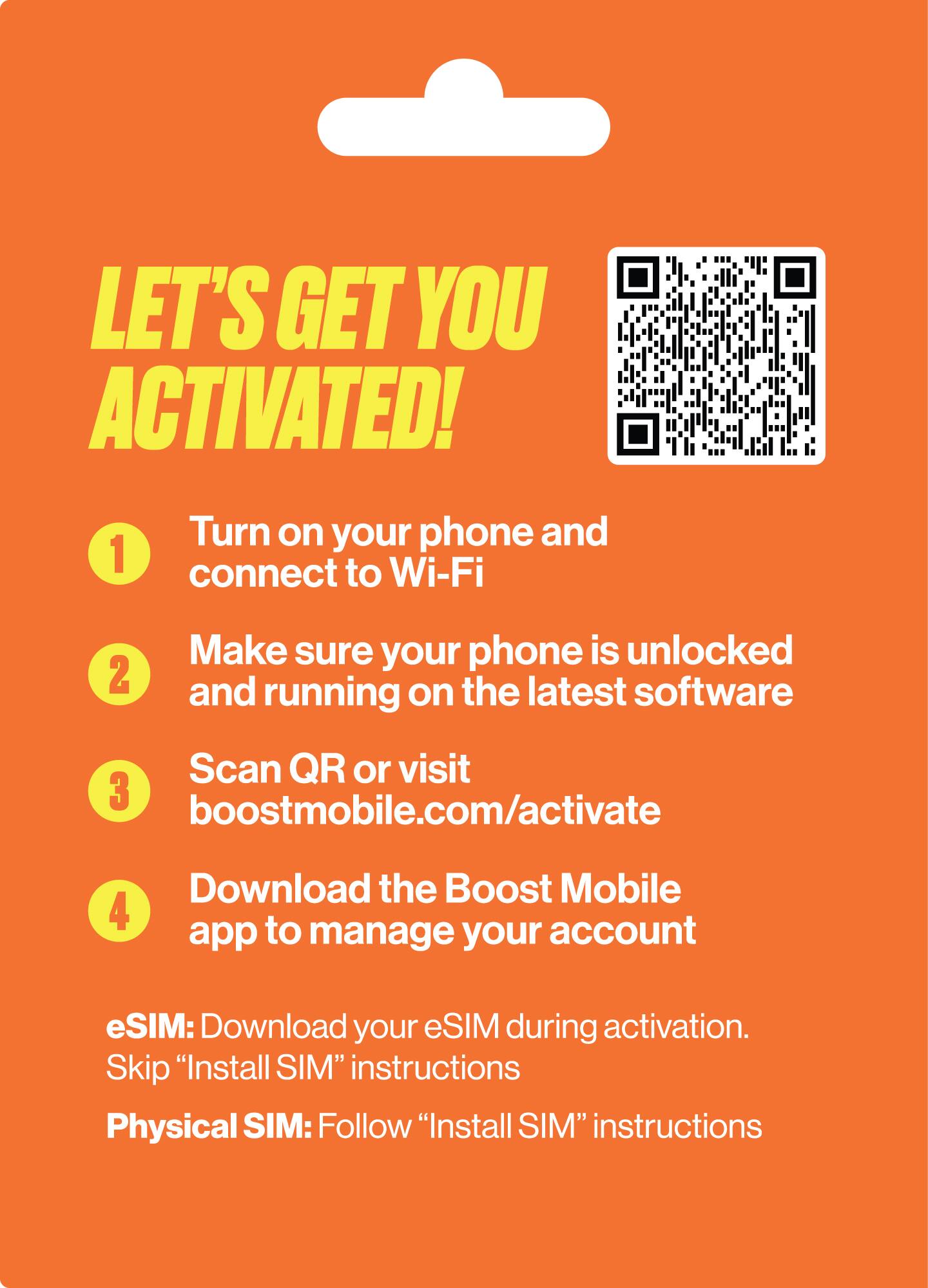 LET'S GET YOU ACTIVATED!

1. Turn on your phone and connect to Wi-Fi
2. Make sure your phone is unlocked and running on the latest software
3. Scan QR or visit boostmobile.com/activate
4. Download the Boost Mobile app to manage your account

eSIM: Download your eSIM during activation. Skip "Install SIM" instructions
Physical SIM: Follow "Install SIM" instructions