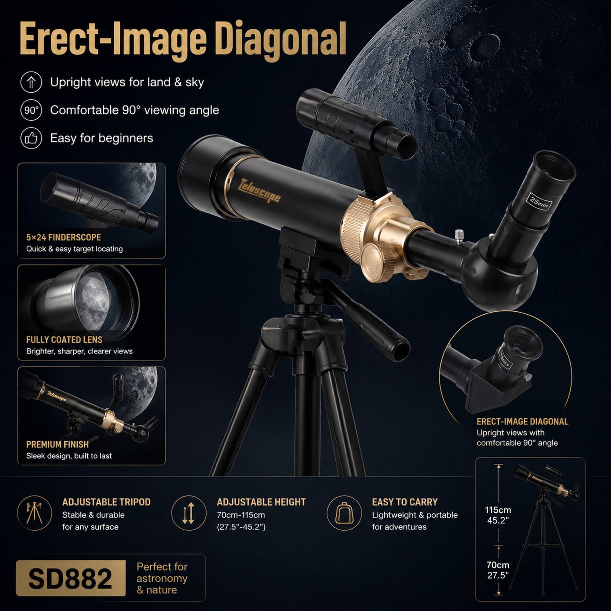 Erect-Image Diagonal Upright views for land & sky 90 Comfortable 90 viewing angle Easy for beginners Telescape 25mm 5x24 FINDERSCOPE Quick & easy target locating FULLY COATED LENS Brighter, sharper, clearer views -o PREMIUM FINISH Sleek design, built to last ERECT-IMAGE DIAGONAL Upright views with comfortable 90 angle ADJUSTABLE TRIPOD Stable & durable for any surface ADJUSTABLE HEIGHT 70cm-115cm (27.5"-45.2") EASY TO CARRY Lightweight & portable for adventures 115cm 45.2" Perfect for SD882 astronomy & nature 70cm 27.5"