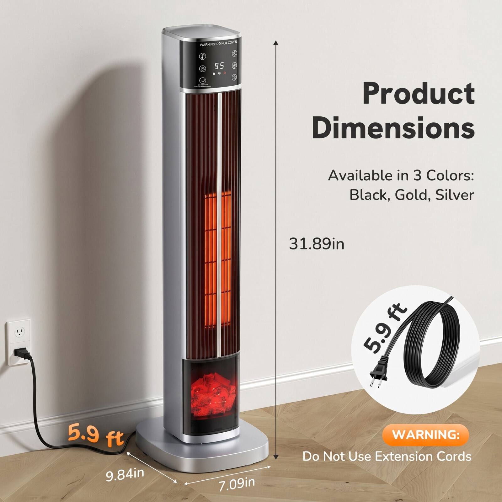 WARNING: DO NOT COVER

Product Dimensions

Available in 3 Colors: Black, Gold, Silver

5.9 ft (9.84in) x 31.89in x 7.09in

WARNING: Do Not Use Extension Cords