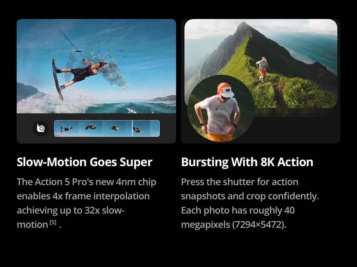 Slow-Motion Goes Super: The Action 5 Pro's new 4nm chip enables 4x frame interpolation, achieving up to 32x slow-motion. Bursting With 8K Action: Press the shutter for action snapshots and crop confidently. Each photo has roughly 40 megapixels (7294x5472).