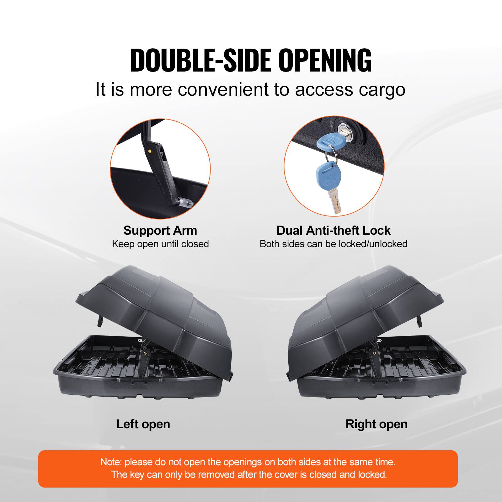 DOUBLE-SIDE OPENING  
It is more convenient to access cargo  

Support Arm  
Keep open until closed  

Dual Anti-theft Lock  
Both sides can be locked/unlocked  

Left open  

Right open  

Note: please do not open the openings on both sides at the same time.  
The key can only be removed after the cover is closed and locked.