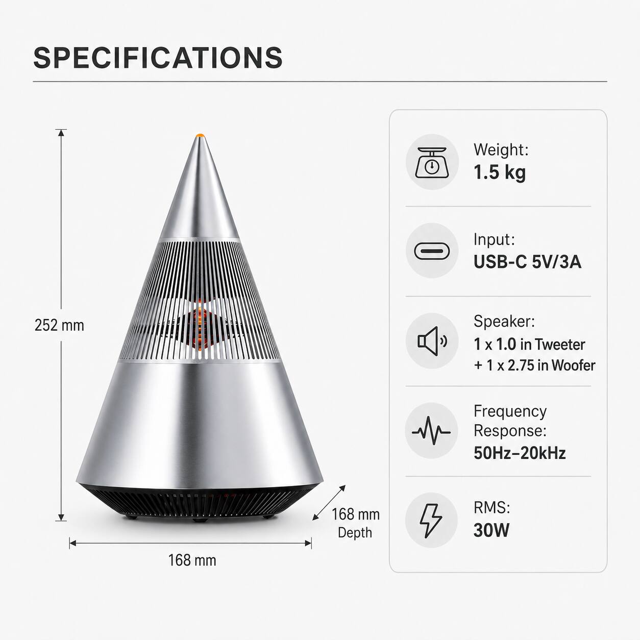 SPECIFICATIONS

Weight: 1.5 kg

Input: USB-C 5V/3A

Speaker: 1 x 1.0 in Tweeter + 1 x 2.75 in Woofer

Frequency Response: 50Hz-20kHz

RMS: 30W