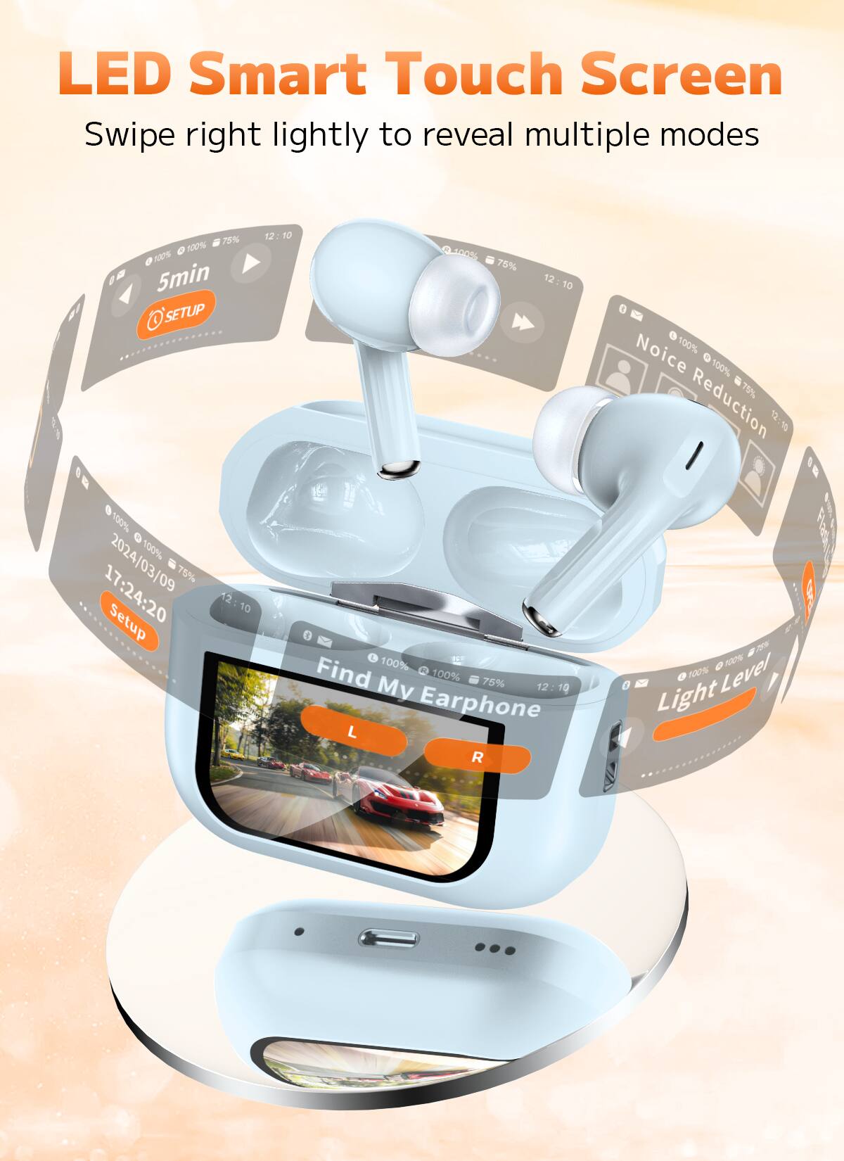 LED Smart Touch Screen  
Swipe right lightly to reveal multiple modes  

- 5min  
- SETUP  
- 2024/03/09 17:24:20  
- Find My Earphone  
- Noise Reduction  
- Light Level  
- Earphone L R  
- 75%  
- 100%  
- 12:10