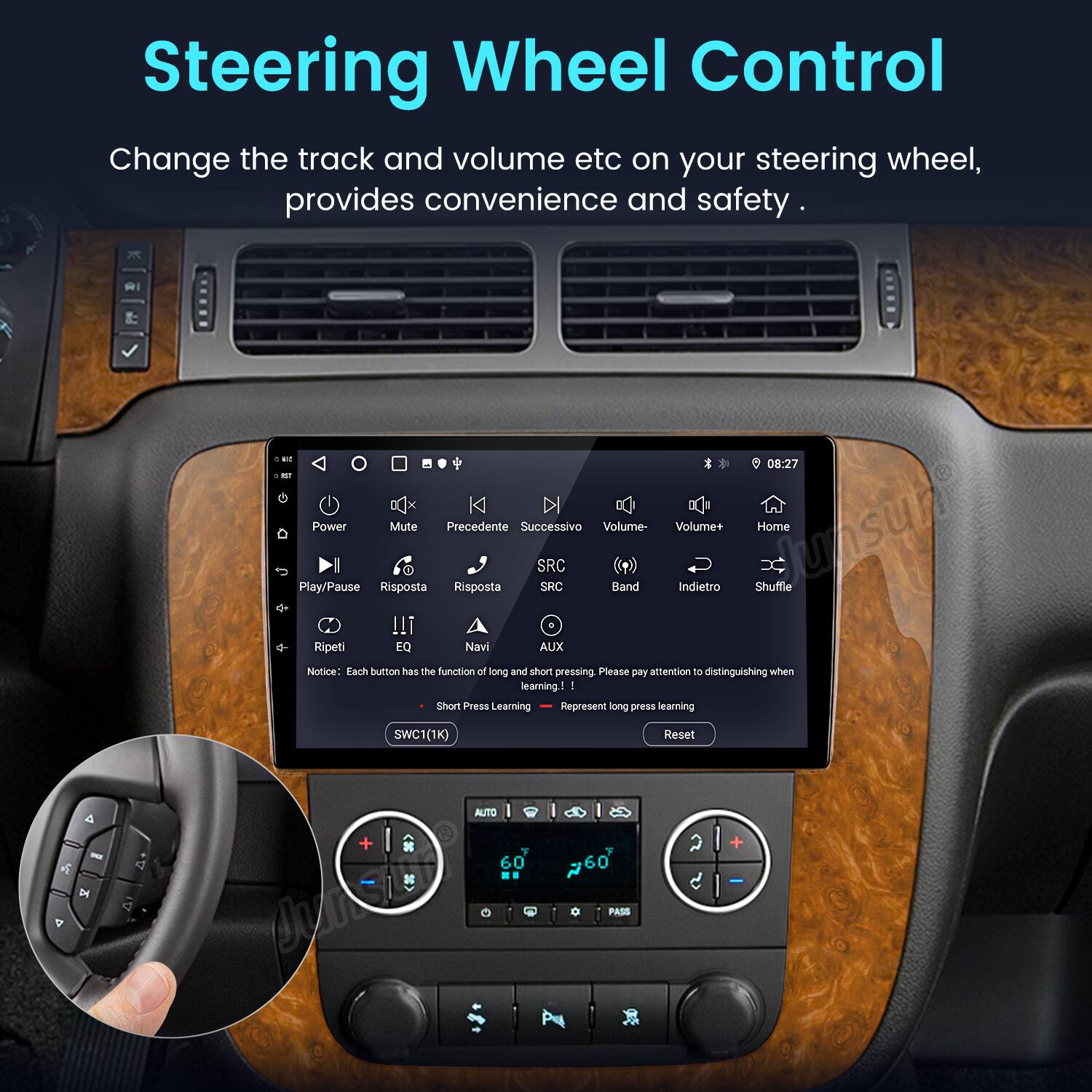 Steering Wheel Control

Change the track and volume etc on your steering wheel, provides convenience and safety.

RI M - x Power Mute Precedente Successivo Volume I SRC Play/Pause Risposta Risposta SRC Band !!! Ripeti EQ Navi AUX 08:27 Volume+ Home lunsun Indietro Shuffle

Notice: Each button has the function of long and short pressing. Please pay attention to distinguishing when learning

1. Short Press Learning
2. Long Press Learning

SWC1(1K) AUTO + 60 Jur 6 60 PASS Reset