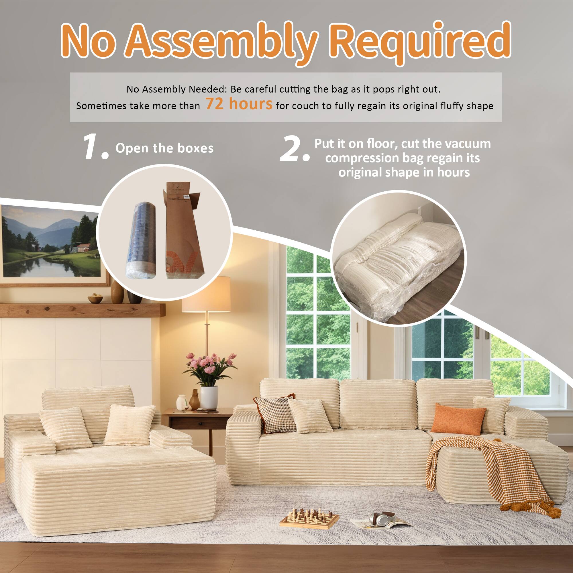 No Assembly Required

No Assembly Needed: Be careful cutting the bag as it pops right out. Sometimes take more than 72 hours for couch to fully regain its original fluffy shape

1. Open the boxes

2. Put it on floor, cut the vacuum compression bag regain its original shape in hours