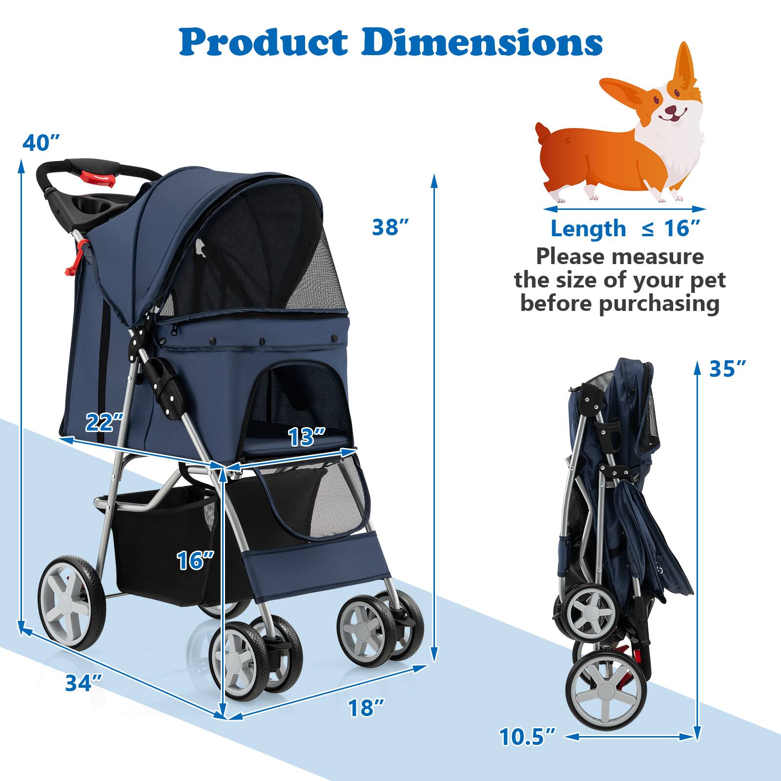 Product Dimensions

40"  
38"  
35"  
34"  
18"  
16"  
13"  
22"  
10.5"  

Length ≤ 16"  
Please measure the size of your pet before purchasing