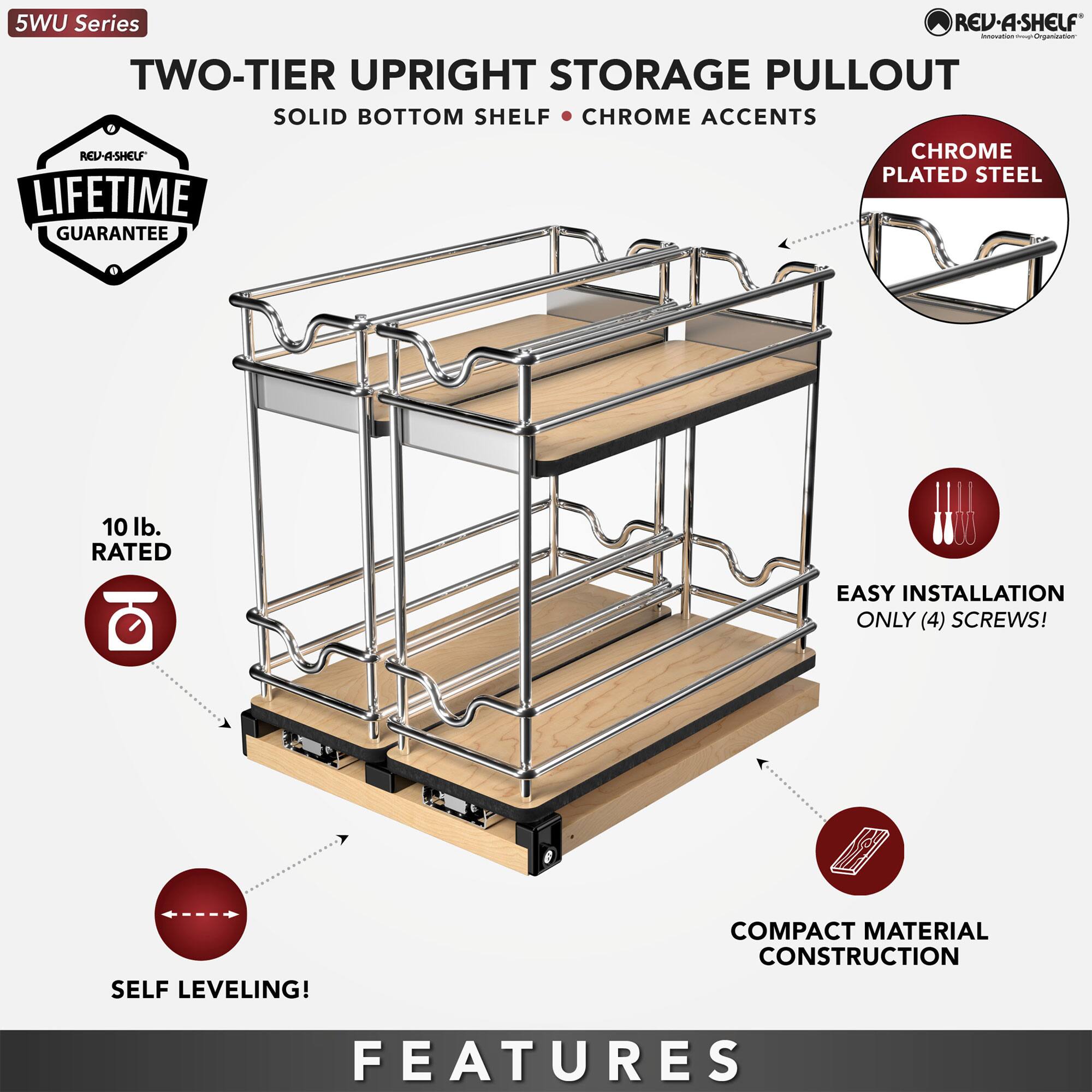 5WU Series

TWO-TIER UPRIGHT STORAGE PULLOUT
SOLID BOTTOM SHELF • CHROME ACCENTS

LIFETIME GUARANTEE

10 lb. RATED

CHROME PLATED STEEL

EASY INSTALLATION ONLY (4) SCREWS!

SELF LEVELING!

COMPACT MATERIAL CONSTRUCTION

FEATURES
