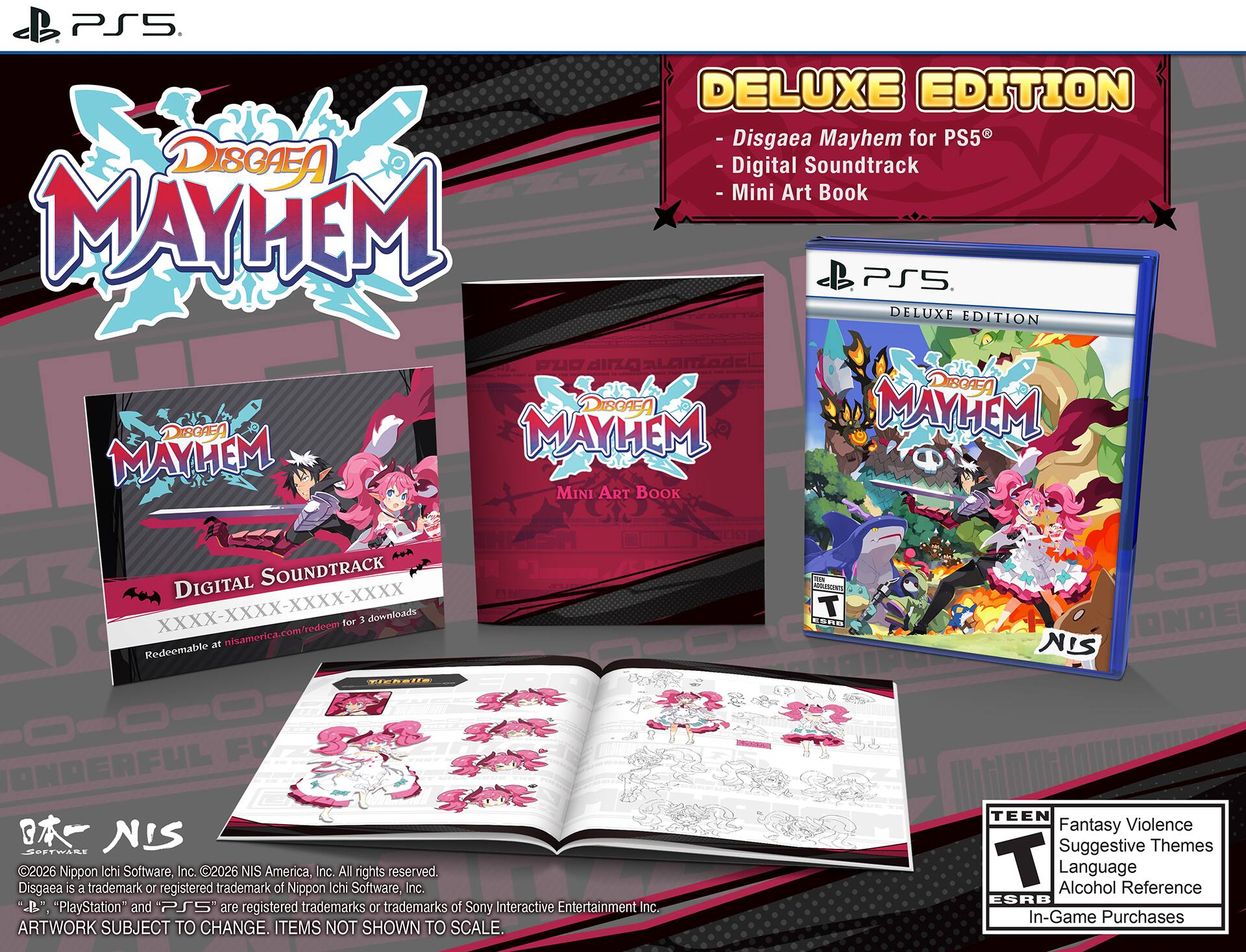 PS5 DELUXE EDITION - Disgaea Mayhem for PS5  
DISGAEA - Digital Soundtrack - Mini Art Book  
MAYHEM PS5. DELUXE EDITION  
DISGAEA DISGAEA MAYUM MAYHEM  
DISGAEA MAYHEM MINI ART BOOK  
SOUNDTRACK DIGITAL for 3 downloads at nisamerica.com/redeem Redeemable  

THEN PVINESIENTS sha  
ONDE NIS  
FR  
SPETWARE NIS 2026  
Nippon Ichi Software, Inc. 2026 NIS America, Inc. All rights reserved.  
Disgaea is a trademark or registered trademark of Nippon Ichi Software, Inc.  
"PlayStation" and "PS5" are registered trademarks or trademarks of Sony Interactive Entertainment Inc.  
ARTWORK SUBJECT TO CHANGE. ITEMS NOT SHOWN TO SCALE.  
TEEN Fantasy Violence Suggestive Themes T Alcohol Language Reference ESRB In-Game Purchases