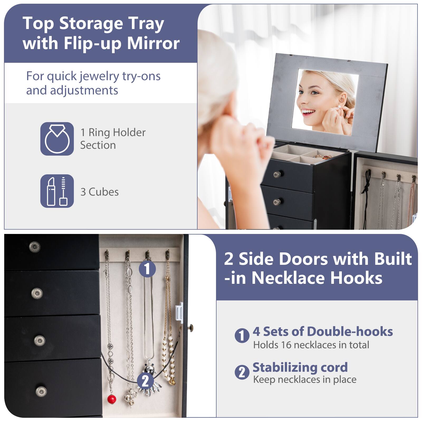 Top Storage Tray with Flip-up Mirror  
For quick jewelry try-ons and adjustments  

1 Ring Holder Section  
3 Cubes  

2 Side Doors with Built-in Necklace Hooks  
1 4 Sets of Double-hooks  
Holds 16 necklaces in total  
2 Stabilizing cord  
Keep necklaces in place
