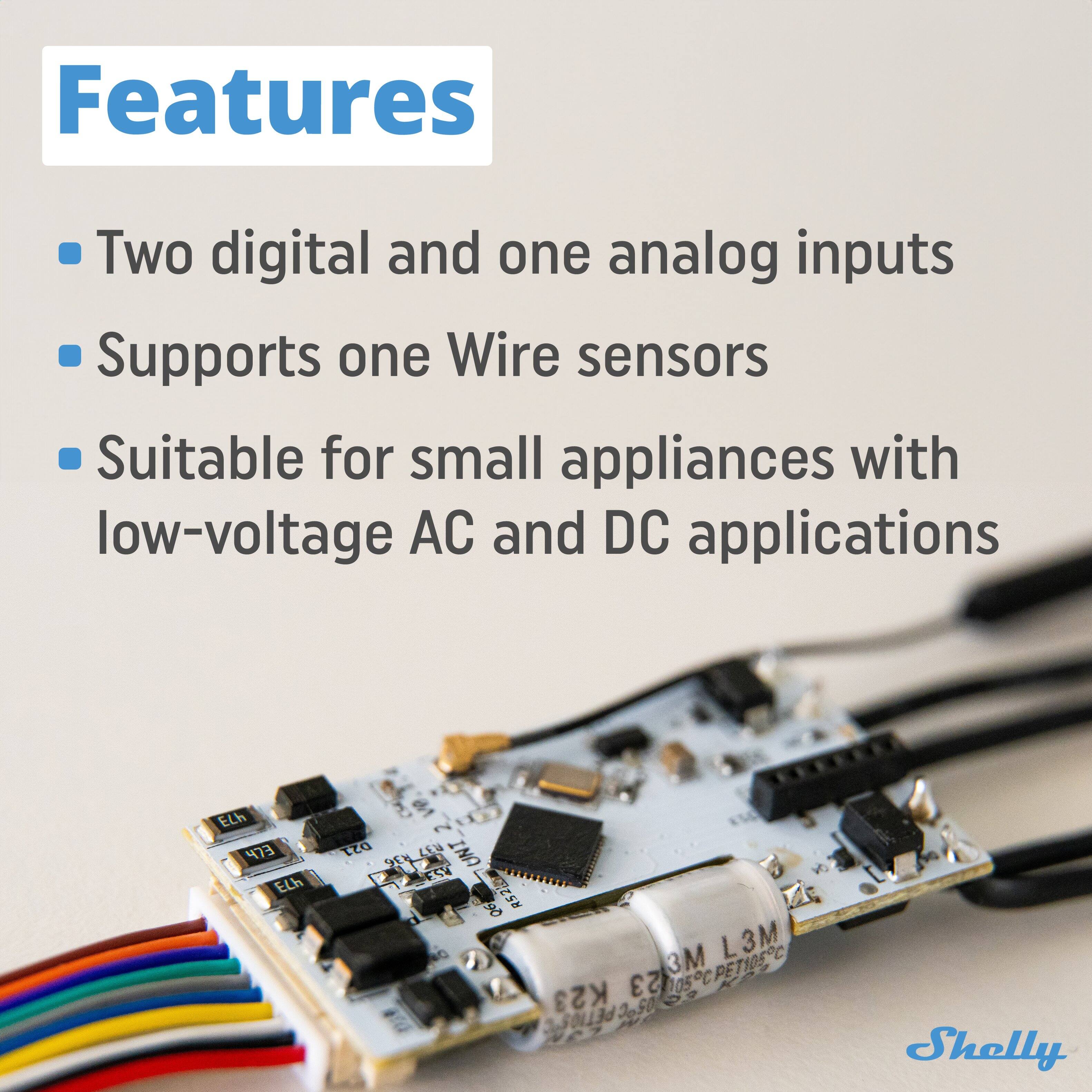 Features

- Two digital and one analog inputs
- Supports one Wire sensors
- Suitable for small appliances with low-voltage AC and DC applications

ELh ELh ELh 021 M 2 UNI 5V 90 R522m L L3M 3M 005CPETIOSC K23 23 3,3011343650 Shelly