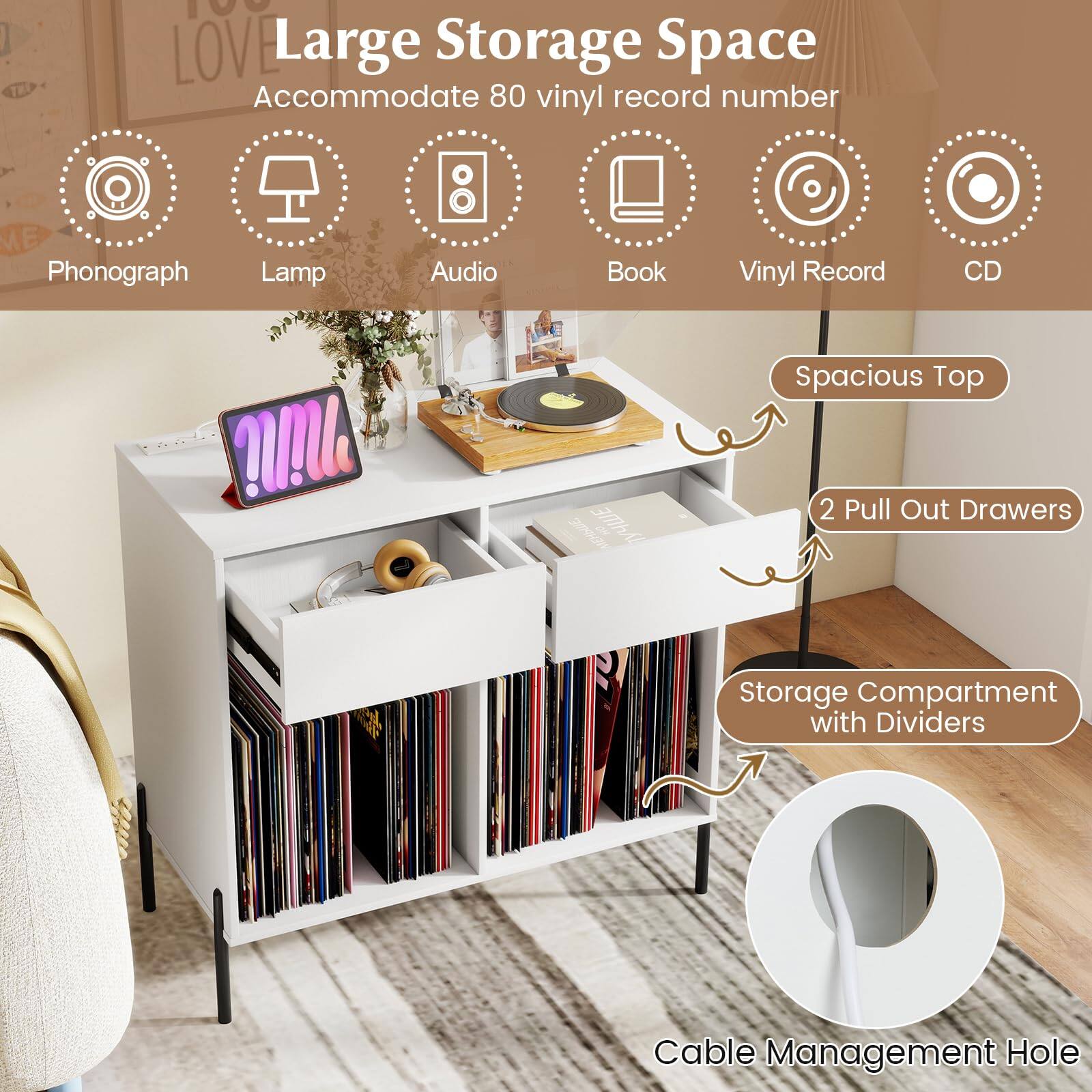 Large Storage Space  
Accommodate 80 vinyl record number  

- Phonograph  
- Lamp  
- Audio  
- Book  
- Vinyl Record  
- CD  

Spacious Top  
2 Pull Out Drawers  
Storage Compartment with Dividers  
Cable Management Hole