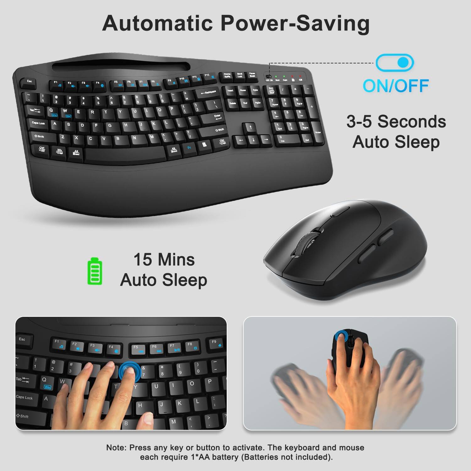 Automatic Power-Saving

ON/OFF

3-5 Seconds Auto Sleep

15 Mins Auto Sleep

Note: Press any key or button to activate. The keyboard and mouse each require 1*AA battery (Batteries not included).