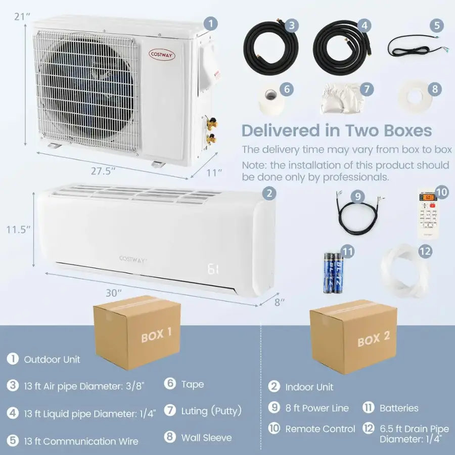 21" 1 3 4 5 COSTWAY 6 7 8 27.5" Delivered in Two Boxes The delivery time may vary from box to box Note: the installation of this product should be done only by professionals. 2 10 9 11.5" COSTWAY 61 11 12 30" 8" 1 Outdoor Unit BOX 1 BOX 2 3 13 ft Air pipe Diameter: 3/8" 6 Tape 2 Indoor Unit 4 5 13 ft Liquid pipe Diameter: 1/4" 13 ft Communication Wire 7 Luting (Putty) 8 Wall Sleeve 9 8 ft Power Line 11 Batteries 10 Remote Control 12 6.5 ft Drain Pipe Diameter: 1/4"