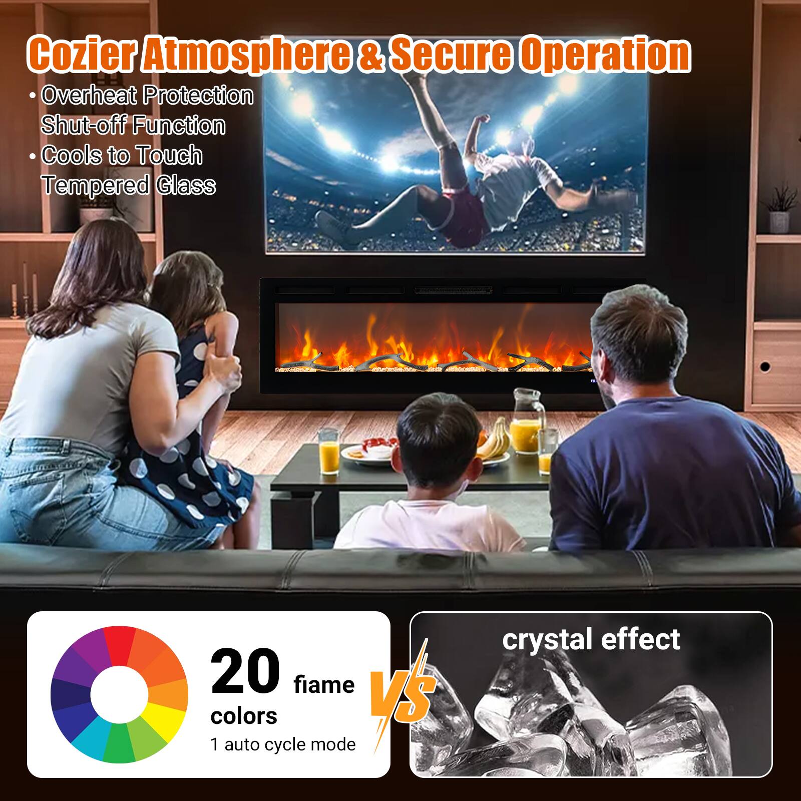 Cozier Atmosphere & Secure Operation  
- Overheat Protection  
- Shut-off Function  
- Cools to Touch  
- Tempered Glass  

20 fiame colors  
1 auto cycle mode  

crystal effect
