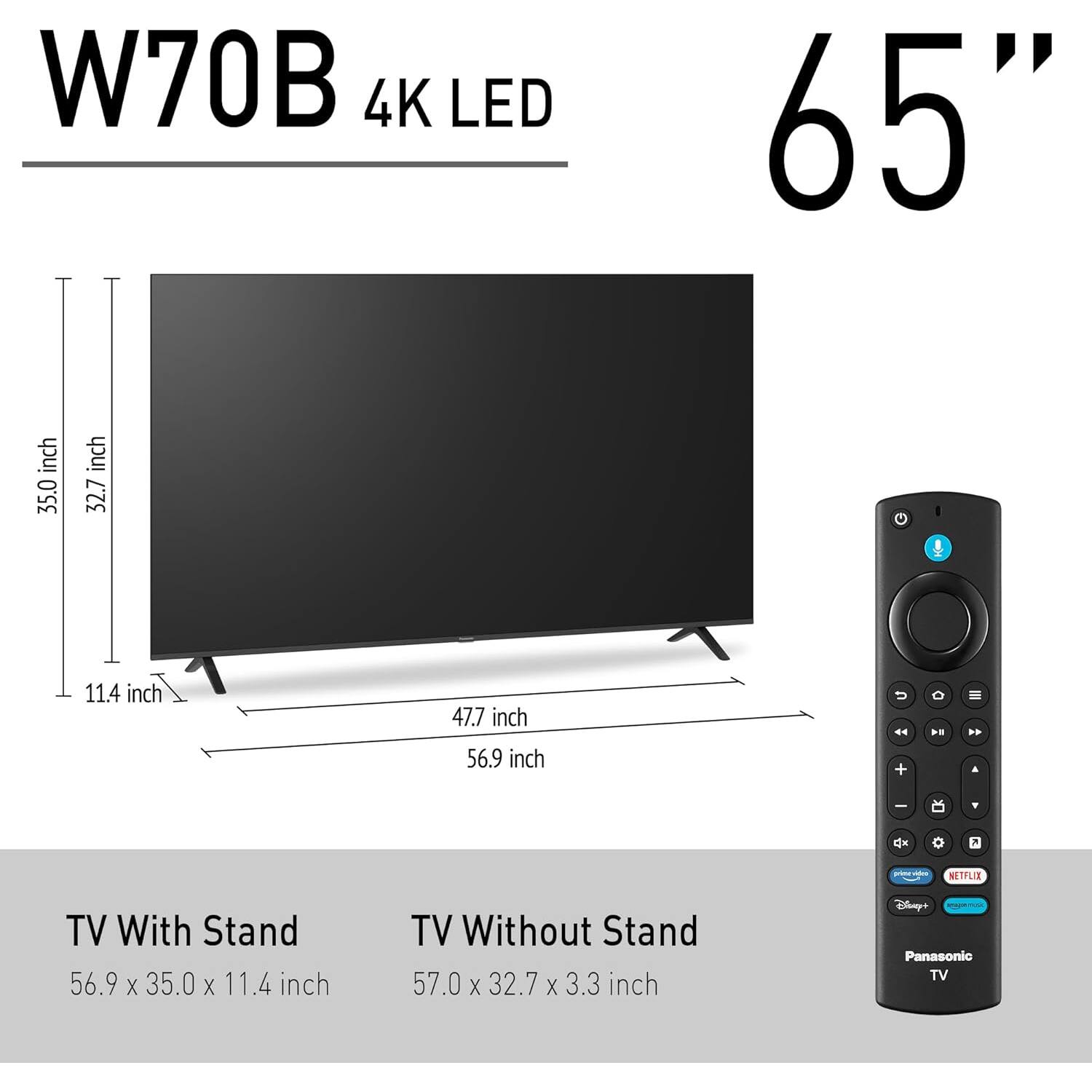 W70B 4K LED 65"

TV With Stand: 56.9 x 35.0 x 11.4 inch

TV Without Stand: 57.0 x 32.7 x 3.3 inch

Panasonic TV