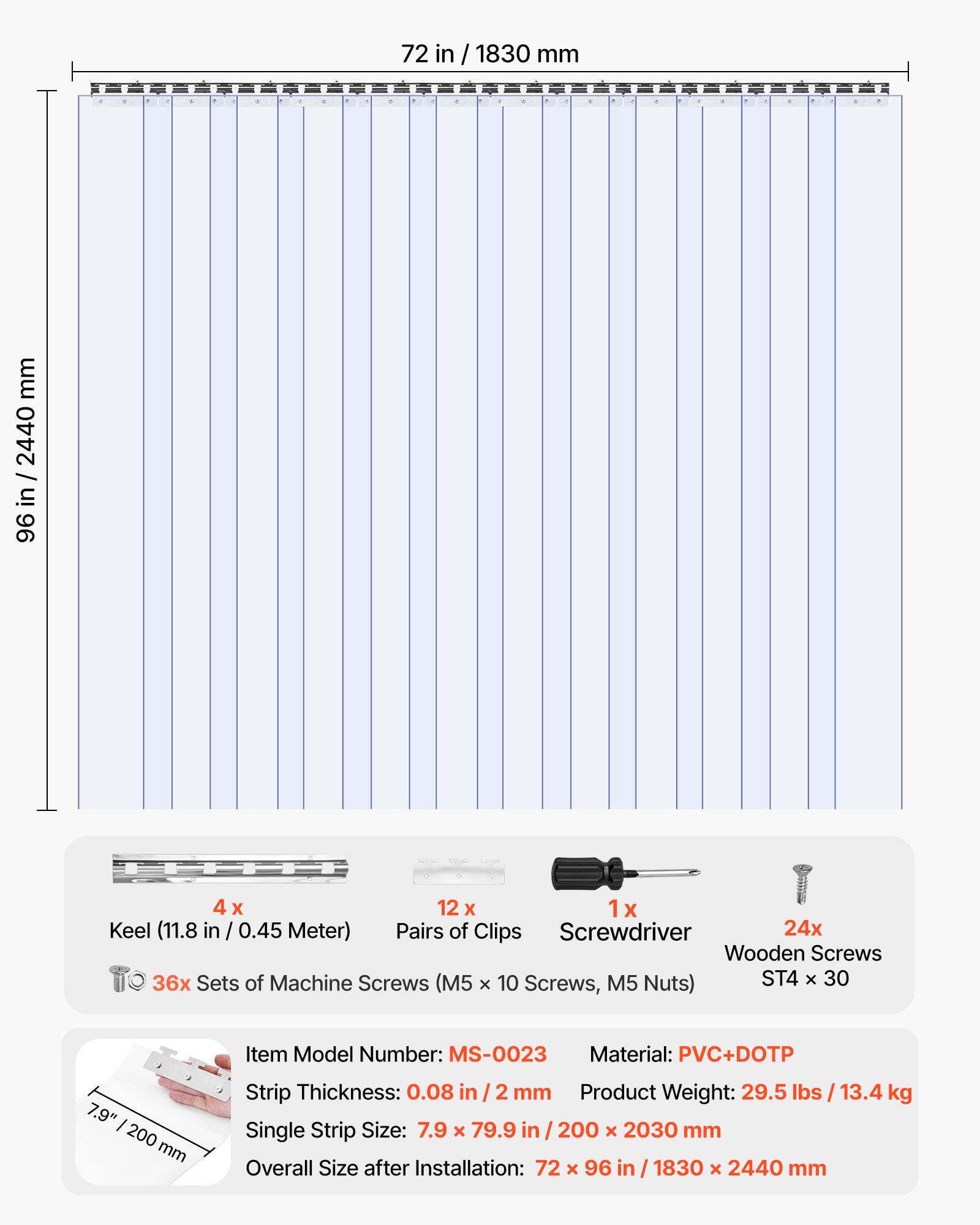 72 in / 1830 mm  
96 in / 2440 mm  

4 x Keel (11.8 in / 0.45 Meter)  
12 x Pairs of Clips  
1 x Screwdriver  
24 x Wooden Screws  
36 x Sets of Machine Screws (M5 x 10 Screws, M5 Nuts)  
ST4 x 30  

Item Model Number: MS-0023  
Material: PVC+DOTP  
Strip Thickness: 0.08 in / 2 mm  
Product Weight: 29.5 lbs / 13.4 kg  
Single Strip Size: 7.9 x 79.9 in / 200 x 2030 mm  
Overall Size after Installation: 72 x 96 in / 1830 x 2440 mm