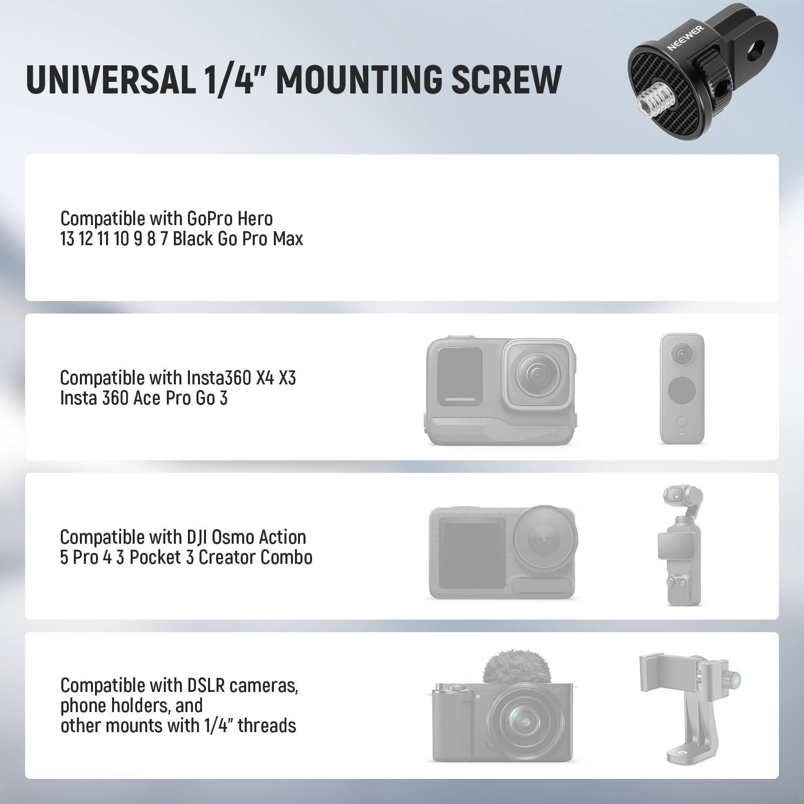 UNIVERSAL 1/4" MOUNTING SCREW

Compatible with GoPro Hero 13 12 11 10 9 8 7 Black Go Pro Max

Compatible with Insta360 X4 X3 Insta 360 Ace Pro Go 3

Compatible with DJI Osmo Action 5 Pro 4 3 Pocket 3 Creator Combo

Compatible with DSLR cameras, phone holders, and other mounts with 1/4" threads