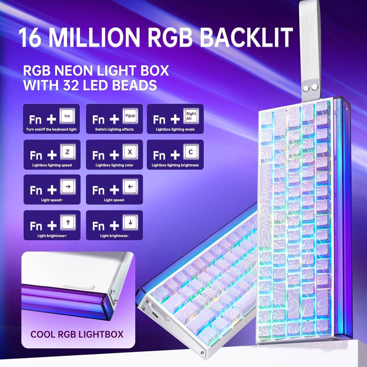 16 MILLION RGB BACKLIT

RGB NEON LIGHT BOX WITH 32 LED BEADS

- Fn + Ins: Turn on/off the keyboard light
- Fn + Pgup: Switch Lighting effects
- Fn + Right Alt: Lightbox lighting mode
- Fn + Z: Lightbox lighting speed
- Fn + X: Lightbox lighting color
- Fn + C: Lightbox lighting brightness
- Fn + →: Light speed+
- Fn + ←: Light speed-
- Fn + ↑: Light brightness+
- Fn + ↓: Light brightness-

COOL RGB LIGHTBOX