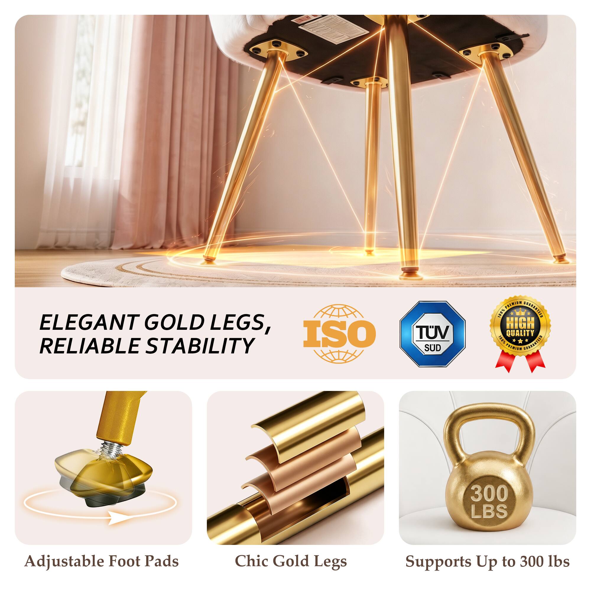 ELEGANT GOLD LEGS, RELIABLE STABILITY

ISO
TUV SUD
PREMIUM 100% HIGH QUALITY

Adjustable Foot Pads
Chic Gold Legs
Supports Up to 300 lbs