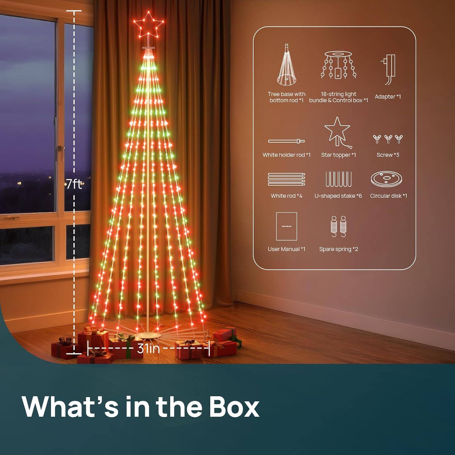 Tree base with 18-string light Adapter*1 bottom rod *1 bundle & Control box *1  
White holder rod *1  
Star topper  
Screw *3  
White rod *4  
U-shaped stake *6  
Circular disk *1  
User Manual *1  
Spare spring *2  
7ft  
31in  
What's in the Box