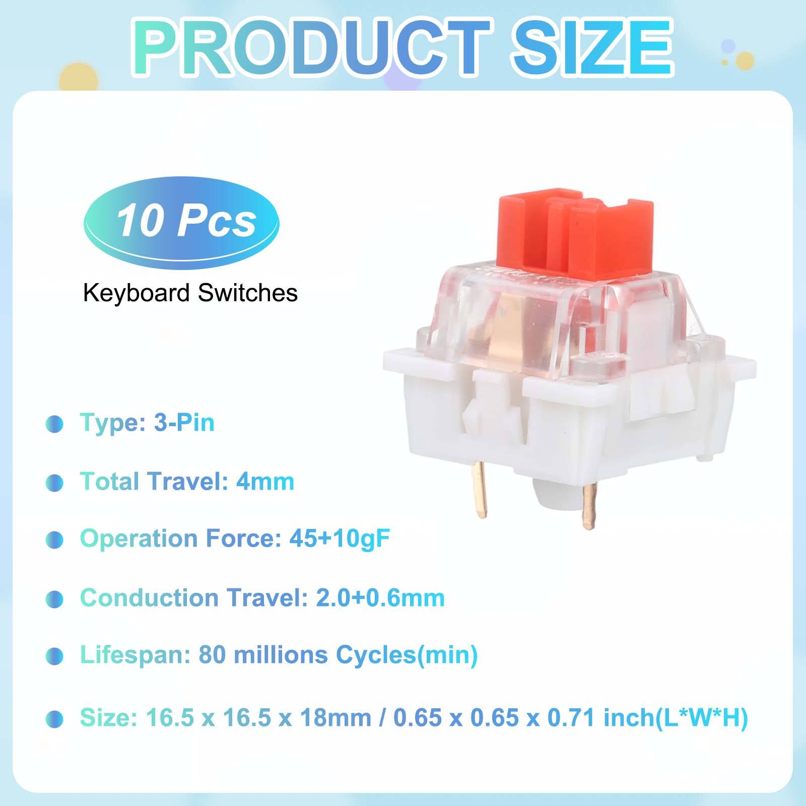PRODUCT SIZE

10 Pcs Keyboard Switches

- Type: 3-Pin
- Total Travel: 4mm
- Operation Force: 45+10gF
- Conduction Travel: 2.0+0.6mm
- Lifespan: 80 millions Cycles(min)
- Size: 16.5 x 16.5 x 18mm / 0.65 x 0.65 x 0.71 inch(L*W*H)