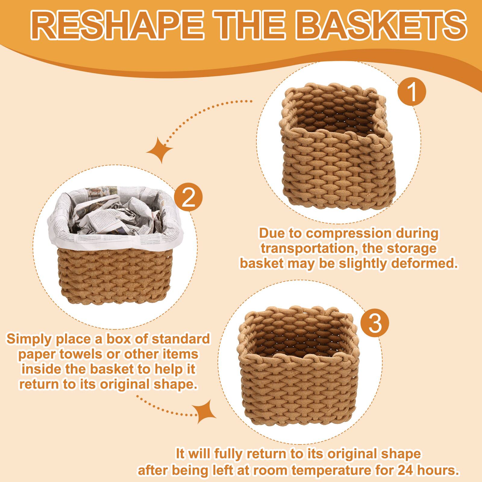 RESHAPE THE BASKETS

1. Due to compression during transportation, the storage basket may be slightly deformed.

2. Simply place a box of standard paper towels or other items inside the basket to help it return to its original shape.

3. It will fully return to its original shape after being left at room temperature for 24 hours.