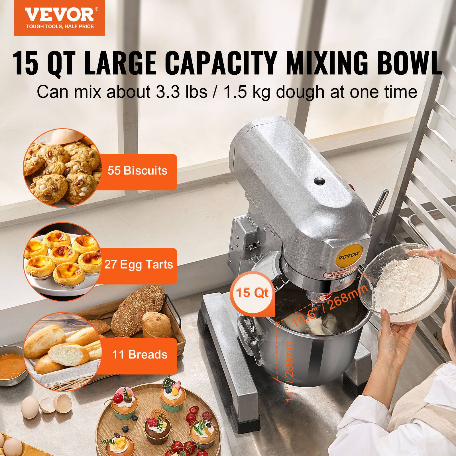VEVOR TOUGH TOOLS, HALF PRICE

15 QT LARGE CAPACITY MIXING BOWL
Can mix about 3.3 lbs / 1.5 kg dough at one time

55 Biscuits
27 Egg Tarts
11 Breads

15 Qt

VEVOR 10.6" / 268mm / 280mm