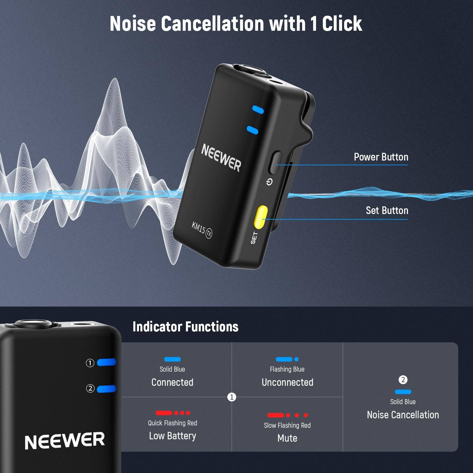 Noise Cancellation with 1 Click

NEEWER Power Button KM15 SET

Set Button Indicator Functions

1. Solid Blue - Connected
2. Quick Flashing Red - Low Battery
3. Flashing Blue - Unconnected
4. Slow Flashing Red - Mute
5. Solid Blue - Noise Cancellation