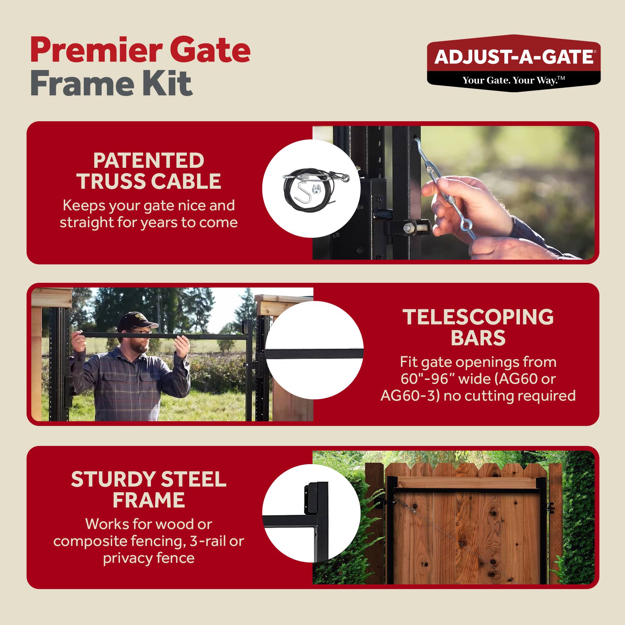 Premier Gate Frame Kit

ADJUST-A-GATE  
Your Gate. Your Way.

PATENTED TRUSS CABLE  
Keeps your gate nice and straight for years to come

TELESCOPING BARS  
Fit gate openings from 60"-96" wide (AG60 or AG60-3) no cutting required

STURDY STEEL FRAME  
Works for wood or composite fencing, 3-rail or privacy fence
