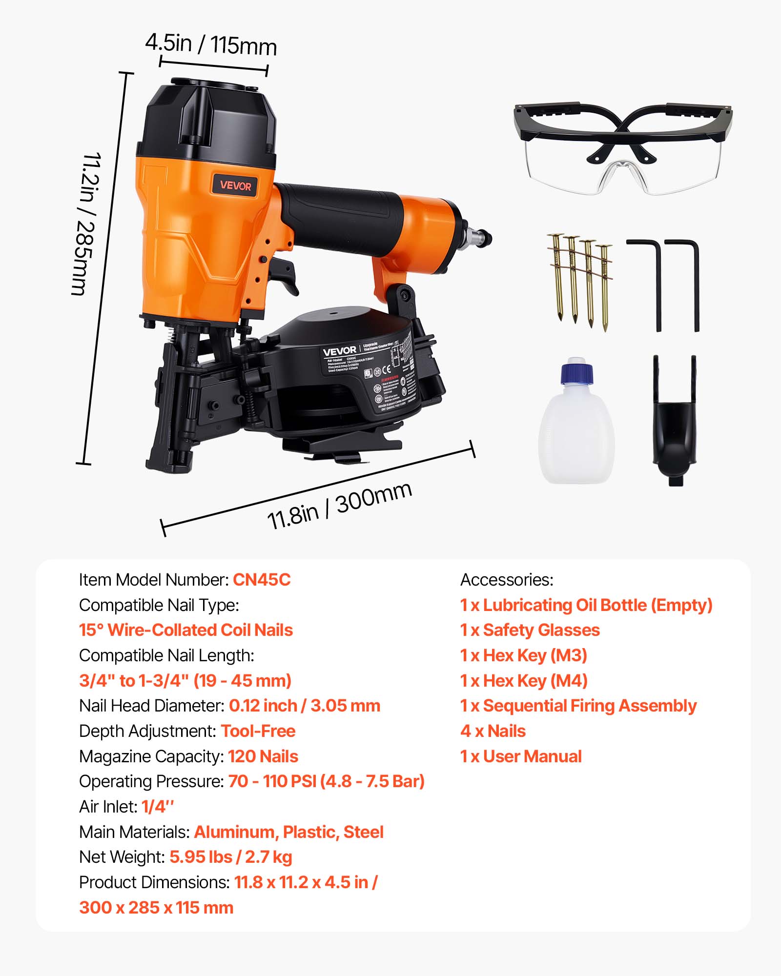 4.5in / 115mm  
11.2in / 285mm  
VEVOR  
300mm / 11.8in  

Item Model Number: CN45C  

Accessories:  
1 x Lubricating Oil Bottle (Empty)  
15 x Wire-Collated Coil Nails  
1 x Safety Glasses  
1 x Hex Key (M3)  
1 x Hex Key (M4)  
1 x Sequential Firing Assembly  
4 x Nails  
1 x User Manual  

Compatible Nail Type: 15° Wire-Collated Coil Nails  
Compatible Nail Length: 3/4" to 1-3/4" (19 - 45 mm)  
Nail Head Diameter: 0.12 inch / 3.05 mm  
Depth Adjustment: Tool-Free  
Magazine Capacity: 120 Nails  
Operating Pressure: 70 - 110 PSI (4.8 - 7.5 Bar)  
Air Inlet: 1/4"  
Main Materials: Aluminum, Plastic, Steel  
Net Weight: 5.95 lbs / 2.7 kg  
Product Dimensions: 