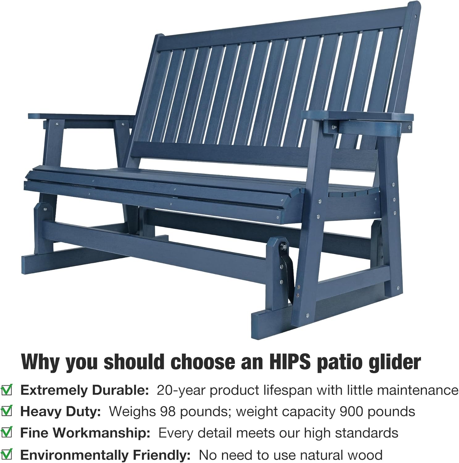 Why you should choose an HIPS patio glider

- Extremely Durable: 20-year product lifespan with little maintenance
- Heavy Duty: Weighs 98 pounds; weight capacity 900 pounds
- Fine Workmanship: Every detail meets our high standards
- Environmentally Friendly: No need to use natural wood