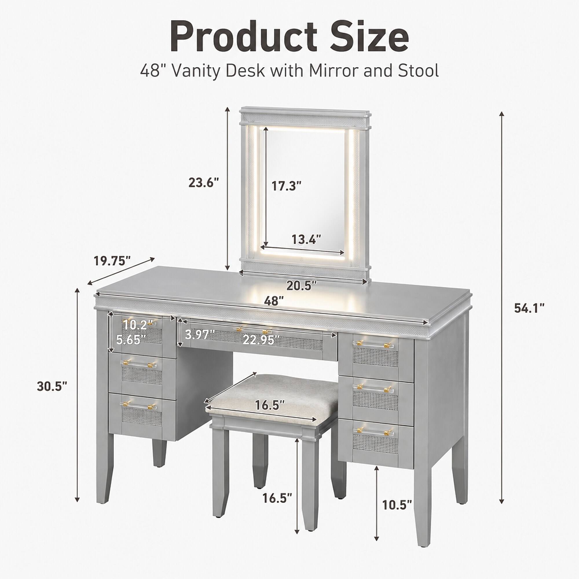 Product Size  
48" Vanity Desk with Mirror and Stool  
23.6"  
17.3"  
13.4"  
19.75"  
10.2"  
5.65'  
3.97"  
20.5"  
48"  
22.95"  
54.1"  
30.5"  
16.5"  
16.5"  
10.5"