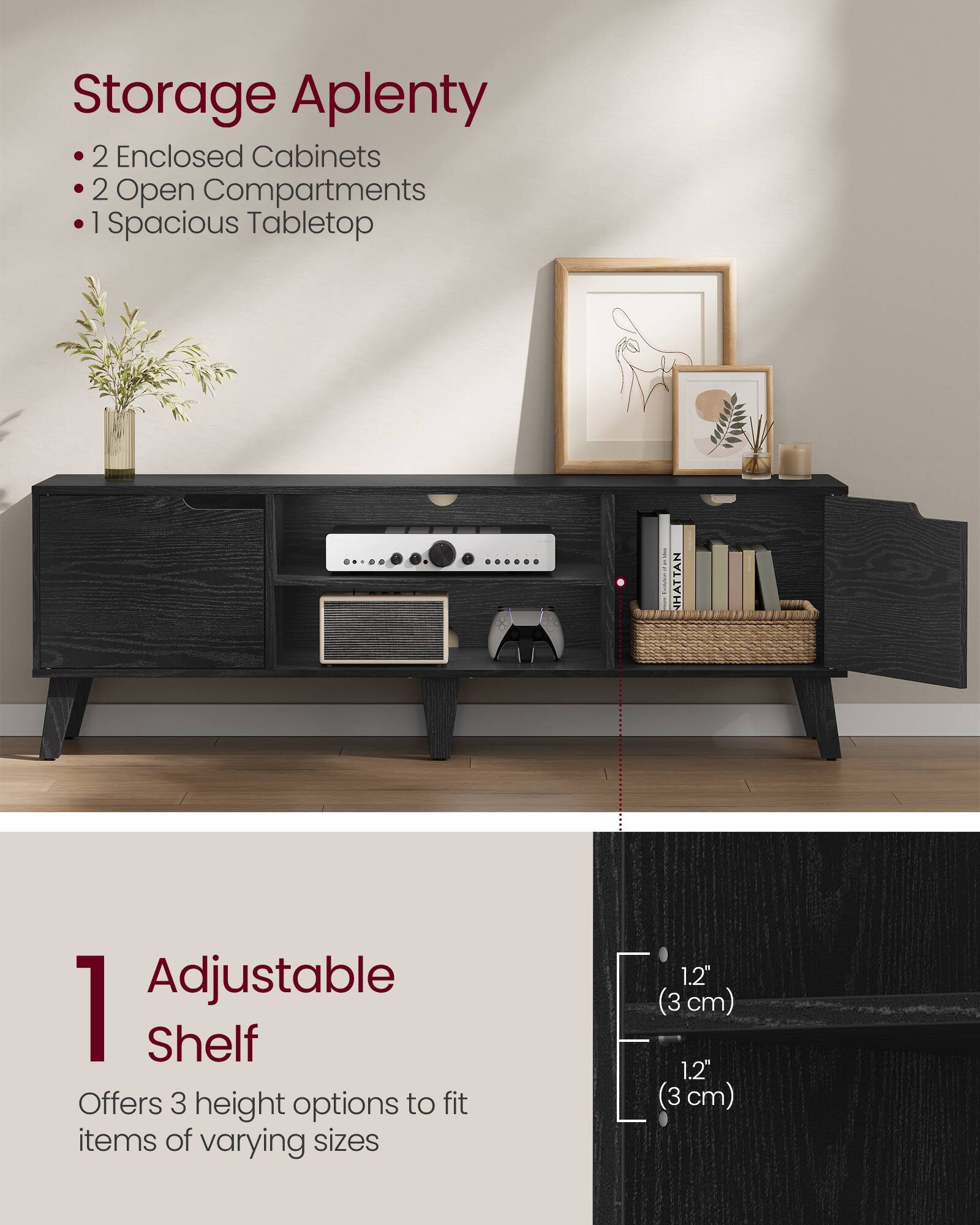 Storage Aplenty  
- 2 Enclosed Cabinets  
- 2 Open Compartments  
- 1 Spacious Tabletop  

1 Adjustable Shelf  
Offers 3 height options to fit items of varying sizes  
1.2" (3 cm)  
1.2" (3 cm)