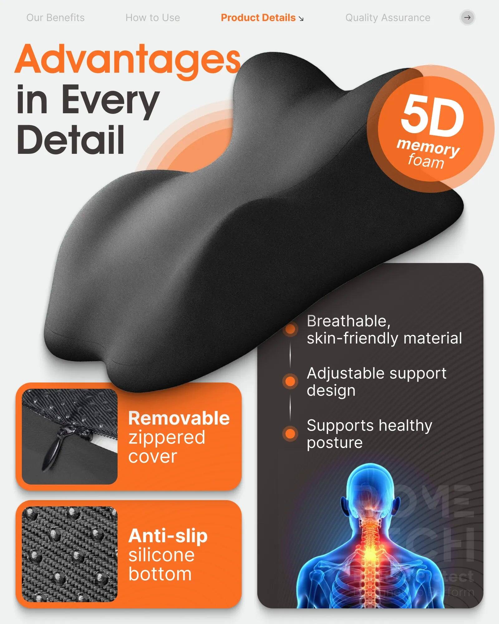 Our Benefits  
How to Use  
Product Details  
Advantages in Every Detail  

Quality Assurance  

5D memory foam  

Breathable, skin-friendly material  
Adjustable support design  
Supports healthy posture  

Removable zippered cover  
Anti-slip silicone bottom